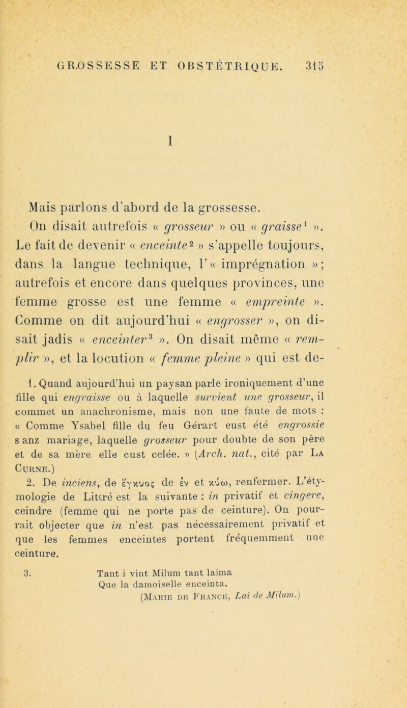 I Mais parlons d’abord de la grossesse. On disait autrefois « grosseur » ou « graisse1 ». Le fait de devenir « enceinte2 » s’appelle toujours, dans la langue technique, 1’ « imprégnation »; autrefois et encore dans quelques provinces, une femme grosse est une femme <c empreinte ». Comme on dit aujourd’hui « engrosser », on di- sait jadis « enceinler3 ». On disait même « rem- plir », et la locution « femme pleine » qui est de- 1. Quand aujourd’hui un paysan parle ironiquement d’une fille qui engraisse ou à laquelle survient une grosseur, il commet un anachronisme, mais non une faute de mots : « Comme Ysabel fille du feu Gérart eust été engrossic s anz mariage, laquelle grosseur pour doubte de son père et de sa mère elle eust celée. » [Arch. Jiat., cité par La Curne.) 2. De inciens, de eyxuoç de èv et -xûu>, renfermer. L’éty- mologie de Littré est la suivante : in privatif et cingere, ceindre (femme qui ne porte pas de ceinture). On pour- rait objecter que in n’est pas nécessairement privatif et que les femmes enceintes portent fréquemment une ceinture. 3. Tant i vint Milum tant laima Que la damoiselle enceinta. (Marie de France, Lai de Milum.)