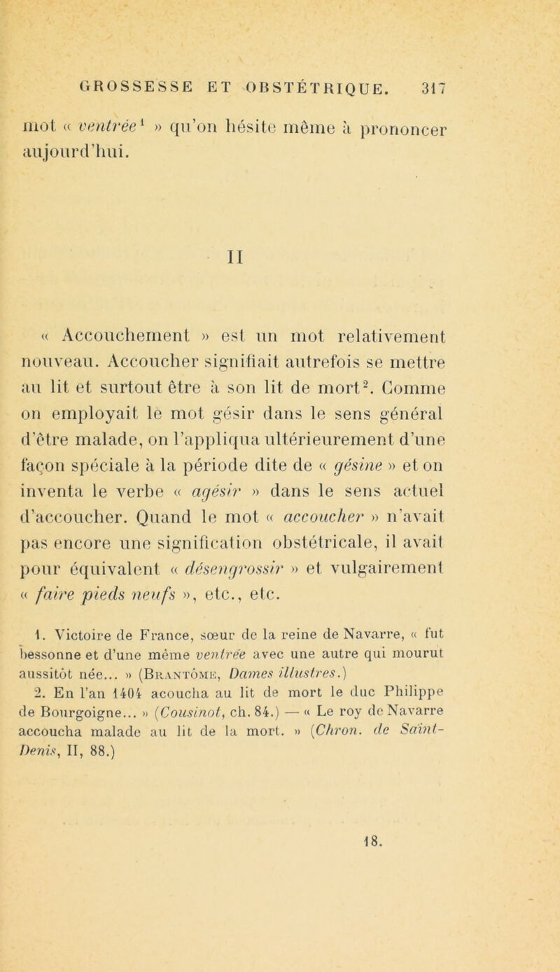 mot « ventrée1 » qu’on hésite même à prononcer aujourd’hui. II « Accouchement » est un mot relativement nouveau. Accoucher signifiait autrefois se mettre au lit et surtout être à son lit de mort2. Comme on employait le mot gésir dans le sens général d’être malade, on l’appliqua ultérieurement d’une façon spéciale à la période dite de « gésine » et on inventa le verbe « agésir » dans le sens actuel d’accoucher. Quand le mot « accoucher » n’avait pas encore une signification obstétricale, il avait pour équivalent « désengrossir » et vulgairement « fa ire p i e ds neufs », etc., etc. 1. Victoire de France, sœur de la reine de Navarre, « fut bessonne et d’une même ventrée avec une autre qui mourut aussitôt née... » (Brantôme, Dames illustres.) 2. En l’an 1404 acoucha au lit de mort le duc Philippe de Bourgoigne... » (Cousinot, ch. 84.) — « Le roy de Navarre accoucha malade au lit de la mort. » (Chron. de Saint- Denis, II, 88.) 18.