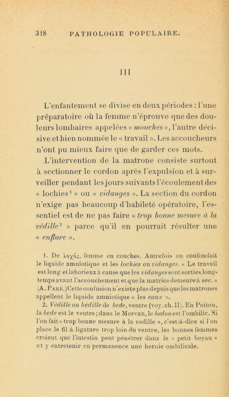 111 L’enfantement se divise en deux périodes : Lune préparatoire où la femme n’éprouve que des dou- leurs lombaires appelées « mouches », l'autre déci- sive et bien nommée le « travail ». Les accoucheurs n’ont pu mieux faire que de garder ces mots. L’intervention de la matrone consiste surtout à sectionner le cordon après l’expulsion et à sur- veiller pendant les jours suivants l’écoulement des « lochies1 2 » ou « vidanges ». La section du cordon n’exige pas beaucoup d'habileté opératoire, l'es- sentiel est de ne pas faire « trop bonne mesure à la védille2 » parce qu’il en pourrait résulter une « enflure ». 1. De loyjtç, femme en couches. Autrefois on confondait le liquide amniotique et les lochies on vidanges. « Le travail estlong etlaborieux à cause queles vidanges sont sorties long- temps avant l’accouchement et que la matrice demeure à sec. » (A. PARÉ.)Cette confusion n’existe plus depuis que les matrones appellent le liquide amniotique « les eaux ». 2. Védille ou bédille de bede, ventre (voy. ch. II). En Poitou, labedeest le ventre;dans le Morvan,le bedonest l’ombilic. Si l’on fait « trop bonne mesure à la vedille », c’est-à-dire si l'on place le <11 à ligature trop loin du ventre, les bonnes femmes croient que l’intestin peut pénétrer dans le « petit boyau » et y entretenir en permanence une hernie ombilicale.