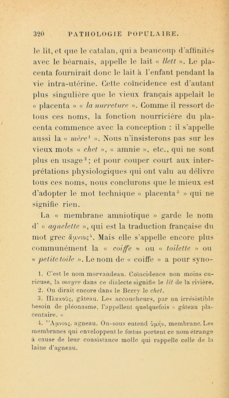 le lit, et que le catalan, qui a beaucoup d'affinités avec le béarnais, appelle le lait « llett ». Le pla- centa fournirait donc le lait à l’enfant pendant la vie intra-utérine. Cette coïncidence est d’autant plus singulière que le vieux français appelait le « placenta » « la nurreture ». Comme il ressort de tous ces noms, la fonction nourricière du pla- centa commence avec la conception : il s’appelle aussi la « mère1 ». Nous n’insisterons pas sur les vieux mots « chef », « amnie ». etc., qui ne sont plus en usage2; et pour couper court aux inter- prétations physiologiques qui ont valu au délivre tous ces noms, nous conclurons que le mieux est d’adopter le mot technique « placenta3 » qui ne signifie rien. La « membrane amniotique » garde le nom d'« agnelette », qui est la traduction française du mot grec âavtoç4. Mais elle s’appelle encore plus communément la « coiffe » ou « toilette » ou « pelitetoile ». Le nom de « coiffe » a pour syno- 1. C’est le nom morvandeau. Coïncidence non moins cu- rieuse, la mcnjre dans ce dialecte signifie le lit de la rivière. 2. On dirait encore dans le Berry le chef. 3. IlXscxoO;, gâteau. Les accoucheurs, par un irrésistible besoin de pléonasme, l’appellent quelquefois « gâteau pla- centaire. » L ’'Ajxvio;, agneau. On-sous entend -jp-v, membrane. Les membranes qui enveloppent le fœtus portent ce nom étrange à cause de leur consistance molle qui rappelle celle de la laine d’agneau.