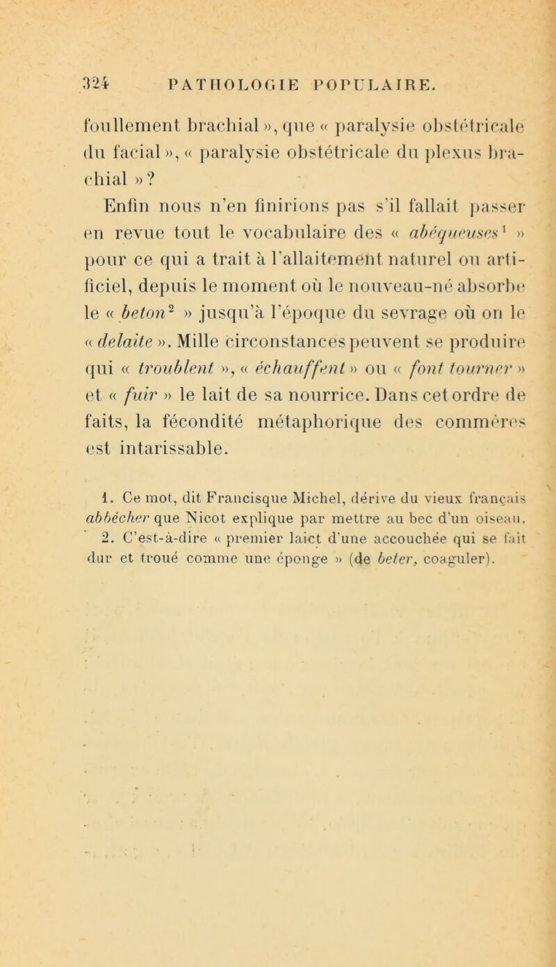 foullement brachial »,que« paralysie obstétricale du facial», « paralysie obstétricale du plexus bra- chial » ? Enfin nous n’en finirions pas s’il fallait passer en revue tout le vocabulaire des « abéqueuses1 2 » pour ce qui a trait à Y allaitement naturel ou arti- ficiel, depuis le moment où le nouveau-né absorbe le « béton2 » jusqu’à l’époque du sevrage où on le « delaite ». Mille circonstances peuvent se produire qui « troublent », « échauffent » ou « font tourner » et « fuir » le lait de sa nourrice. Dans cet ordre de faits, la fécondité métaphorique des commères est intarissable. 1. Ce mot, dit Francisque Michel, dérive du vieux français abbccher que Nicot explique par mettre au bec d'un oiseau. 2. C’est-à-dire <c premier laict d'une accouchée qui se fait dur et troué comme une éponge » (de beter, coaguler).