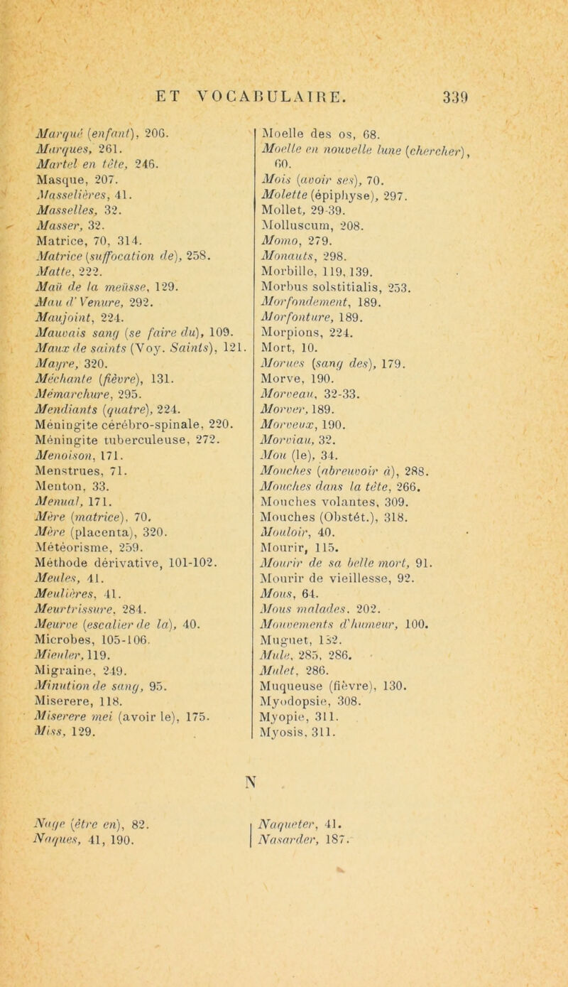 / Marqué (enfant), 20G. Marques, 261. Martel en tête, 246. Masque, 207. Masselières, 41. Masselles, 32. Masser, 32. Matrice, 70, 314. Matrice (suffocation de), 258. Mat te, 222. Mail de la meüsse, 129. Mau d’Venure, 292. Maujoint, 224. Marnais sang (se faire du), 109. Maux de saints (Voy. Saints), 121. Mayre, 320. Méchante (fièvre), 131. Mémarchure, 295. Mendiants (quatre), 224. Méningite cérébro-spinale, 220. Méningite tuberculeuse, 272. Menoison, 171. Menstrues, 71. Menton, 33. Menant, 171. Mère (matrice), 70, Mère (placenta), 320. Météorisme, 259. Méthode dérivative, 101-102. Meules, 41. Meulières, 41. Meurtrissure, 284. Meurve (escalier de la), 40. Microbes, 105-106. Mienler, 119. Migraine, 249. Minution de sang, 95. Miserere, 118. Miserere mei (avoir le), 175. Miss, 129. N Moelle des os, 68. Moelle en nouvelle lune (chercher), 60. Mois (avoir ses), 70. Molette (épiphyse), 297. Mollet, 29-39. Molluscum, 208. Momo, 279. Monauts, 298. Morbille, 119,139. Morbus solstitialis, 253. Morfondement, 189. Morfonture, 189. Morpions, 224. Mort, 10. Morues (sang des), 179. Morve, 190. Morceau, 32-33. Mor ver, 189. Morveux, 190. Moroiau, 32. Mou (le), 34. Mouches (abreuvoir à), 288. Mouches dans la tête, 266. Mouches volantes, 309. Mouches (Obstét.), 318. Mouloir, 40. Mourir, 115. Mourir de sa belle mort, 91. Mourir de vieillesse, 92. Mous, 64. Mous malades. 202. Mouvements d'humeur, 100. Muguet, 132. Mule, 285, 286. Mulet, 286. Muqueuse (fièvre), 130. Myodopsie, 308. Myopie, 311. Myosis, 311. Nage (être en), 82. i Naqueter, 41. Nuques, 41, 190. | Nasarder, 187.