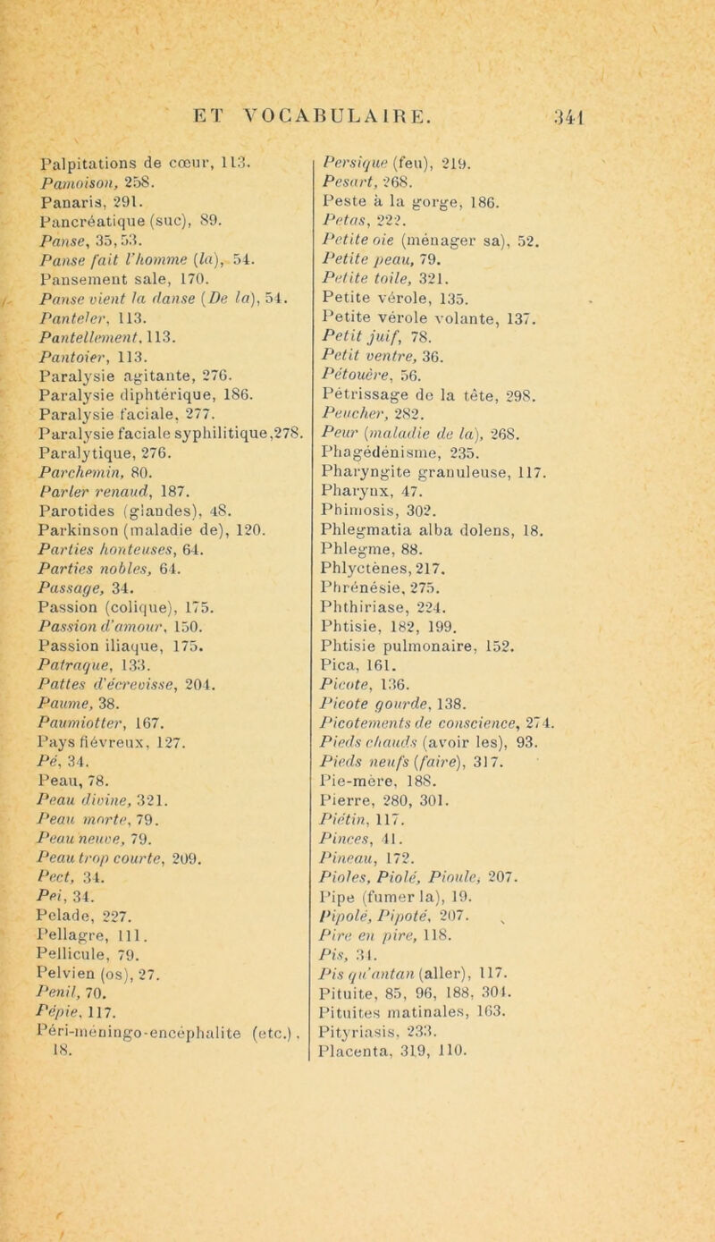 Palpitations de cœur, 113. Pâmoison, 25S. Panaris, 291. Pancréatique (suc), 89. Panse, 35,53. Panse fait l’homme (la), 54. Pansement sale, 170. Panse vient la danse [De la), 54. Panteler, 113. Pantellement, 113. Pantoier, 113. Paralysie agitante, 27G. Paralysie diphtérique, 186. Paralysie faciale, 277. Paralysie faciale syphilitique,278. Paralytique, 276. Parchemin, 80. Parler renaud, 187. Parotides (glandes), 48. Parkinson (maladie de), 120. Parties honteuses, 64. Parties nobles, 64. Passage, 34. Passion (colique), 175. Passion d’amour, 150. Passion iliaque, 175. Patraque, 133. Pattes d'écrevisse, 204. Paume, 38. Paumiotter, 167. Pays fiévreux, 127. Pé, 34. Peau, 78. Peau divine, 321. Peau morte, 79. Peau neuve, 79. Peau trop courte, 209. Pect, 34. Pei, 34. Pelade, 227. Pellagre, 111. Pellicule, 79. Pelvien (os), 27. Penil, 70. Pépie, 117. Péri-méningo-encéphalite (etc.). 18. Persique (feu), 219. Pesart, 268. Peste à la gorge, 186. Pétas, 222. Petite oie (ménager sa), 52. Petite peau, 79. Petite toile, 321. Petite vérole, 135. Petite vérole volante, 137. Petit juif, 78. Petit ventre, 36. Pétouêre, 56. Pétrissage de la tête, 298. Pencher, 282. Peur (maladie de la), 268. Phagédénisme, 235. Pharyngite granuleuse, 117. Pharynx, 47. Phimosis, 302. Phlegmatia alba dolens, 18. Phlegme, 88. Phlyctènes, 217. Phrénésie, 275. Phthiriase, 224. Phtisie, 182, 199. Phtisie pulmonaire, 152. Pica, 161. Picote, 136. Picote gourde, 138. Picotements de conscience, 274. Pieds chauds (avoir les), 93. Pieds neufs [faire), 317. Pie-mère, 188. Pierre, 280, 301. Pi étin, 117. Pinces, 41. Pineau, 172. Piales, Piolé, Piaule, 207. Pipe (fumer la), 19. Pipolé, Pipoté, 207. Pire en pire, 118. Pis, 34. Pis qu'au tan (aller), 117. Pituite, 85, 96, 188, 304. Pituites matinales, 163. Pityriasis, 233. Placenta, 319, 110.