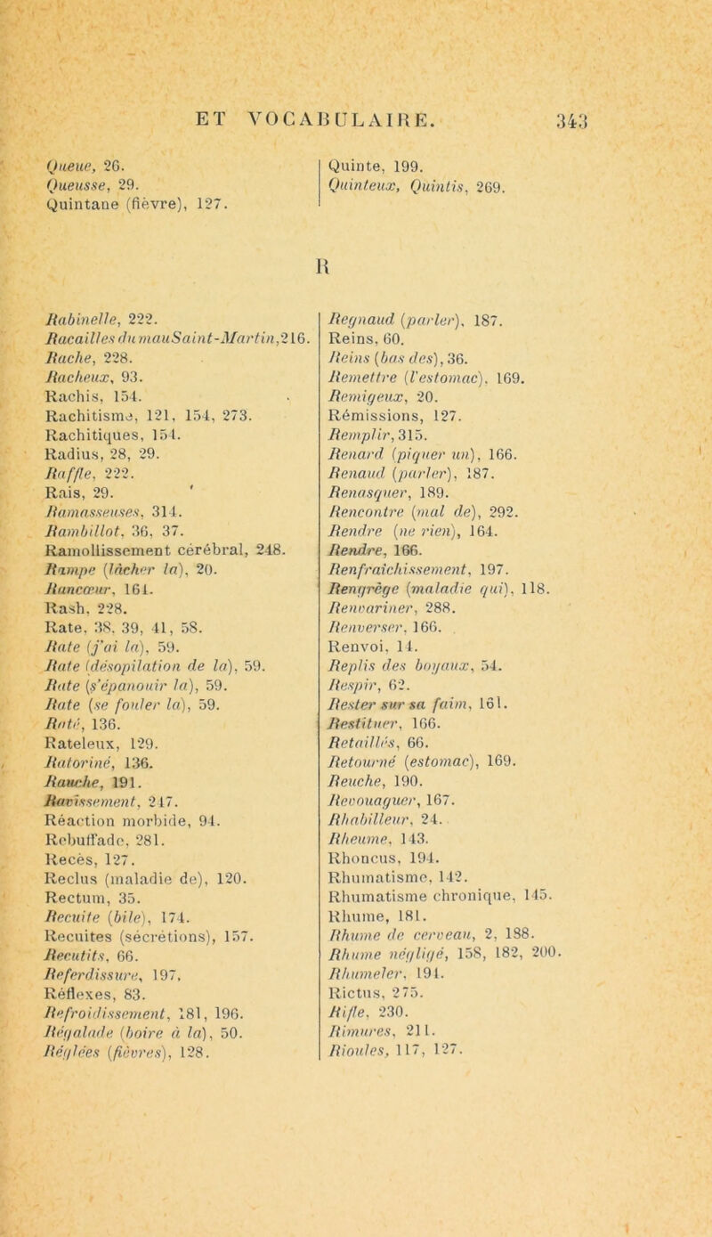 Queue, 26. Queusse, 29. Quintane (fièvre), 127. Quinte, 199. Quinteux, Quintis, 269. R Rabinelle, 222. Racailles du mauSaint-Martin,216. Ruche, 228. Radieux, 93. Rachis, 154. Rachitisme, 121, 154, 273. Rachitiques, 154. Radius, 28, 29. Raffle, 222. Rais, 29. R'amasseuses, 314. Rambillot, 36, 37. Ramollissement cérébral, 218. Rampe [lâcher la), 20. Rancœur, 161. Rash. 228. Rate. 38. 39, 41, 58. Rate (j’ai la), 59. Rate Cdésopüation de la), 59. Rate [s’épanouir la), 59. Rate (se fouler la), 59. Raté, 136. Rateleux, 129. Ratoriné, 136. Rauche, 191. Ravissement, 217. Réaction morbide, 94. Rebuffade, 281. liecès, 127. Reclus (maladie de), 120. Rectum, 35. Recuite (bile), 174. Recuites (sécrétions), 157. Recutits, 66. Referdissure, 197, Réflexes, 83. Refroidissement, 181, 196. Régalade (boire à la), 50. Refilées (fièvres), 128. Regnaud (parler), 187. Reins, 60. Reins (bas des), 36. Remettre (l'estomac). 169. Remigeux, 20. Rémissions, 127. Remplir, 315. Renard (piquer un), 166. Renaud, (parler), 187. Renasquer, 189. Rencontre (mal de), 292. Rendre (ne rien), 164. Rendre, 166. Renfraichissement, 197. Rengrège (maladie qui), 118. Renoariner, 288. Renverser, 166. Renvoi, 14. Replis des boyaux, 54. Respir, 62. Rester sur sa faim, loi. Restituer, 166. Retaillés, 66. Retourné (estomac), 169. Reuche, 190. Reoouaguer, 167. Rhabilleur, 24. Rheume, 143. Rhoncus, 194. Rhumatisme, 142. Rhumatisme chronique, 145. Rhume, 181. Rhume de cerveau, 2, 188. Rhume négligé, 158, 182, 200. Rhumeler, 191. Rictus, 2 75. Rifle. 230. Rimurcs, 211. Rioules, 117, 127.