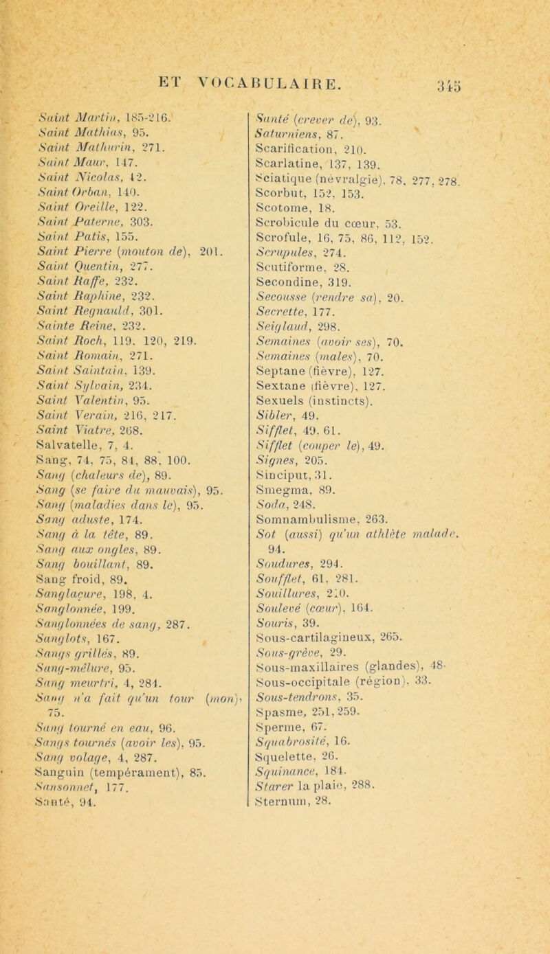 Saint Martin, 185-216. Saint Mathias, 95. Saint Mat lutrin, 271. Saint Maur, 147. Saint Nicolas, 42. Saint Orban, 140. Saint Oreille, 122. Saint Paterne, 303. Saint Patis, 155. Saint Pierre (mouton de), 201. Saint Quentin, 277. Saint Raffe, 232. Saint Raphine, 232. Saint Regnauld, 301. Sainte Reine, 232. Saint Rock, 119. 120, 219. Saint Romain, 271. Saint Saintain, 139. Saint Sylvain, 234. Saint Valentin, 95. Saint Verain, 216, 217. Saint Viatre, 268. Salvatelle, 7, 4. Sang, 74, 75, 81, 88. 100. Sang (chaleurs de), 89. Sang [se faire du mauvais), 95. Sang [maladies dans le), 95. Sang aduste, 174. Sang à la tête, 89. Sang aux ongles, 89. Sang bouillant, 89. Sang froid, 89. Sanglaçure, 198, 4. Sanglonnée, 199. Sanglonnées de sang, 287. Sanglots, 167. Sangs grillés, 89. Sang-mêlure, 95. Sang meurtri, 4, 284. Sang n'a fait qu’un tour (mon)-, 75. Sang tourné en eau, 96. Sangs tournés [avoir les), 95. Seing volage, 4, 287. Sanguin (tempérament), 85. Sansonnet, 177. Santé, 94. Santé (crever de), 93. Saturniens, 87. Scarification, 210. Scarlatine, 137, 139. Sciatique (névralgie), 78. 277, 278. Scorbut, 152, 153. Scotome, 18. Scrobicule du cœur, 53. Scrofule, 16, 75, 86, 112, 152. Scrupules, 274. Scutiforme, 28. Secondine, 319. Secousse (rendre sa), 20. Secrette, 177. Seiglaud, 298. Semaines [avoir ses), 70. Semaines [males), 70. Septane (fièvre), 127. Sextane (fièvre), 127. Sexuels (instincts). Sibler, 49. Sifflet, 49. 61. Sifflet [couper le), 49. Signes, 205. Sinciput, 31. Smegma, 89. Soda, 248. Somnambulisme, 263. Sot [aussi) qu'un athlète malade, 94. Soudures, 294. Soufflet, 61. 281. Souillures, 210. Soulevé [cœur), 164. Souris, 39. Sous-cartilagineux, 265. Sous-grève, 29. Sous-maxillaires (glandes), 48- Sous-occipitale (région), 33. Sous-tendrons, 35. Spasme, 251,259. Sperme, 67. Squabrosité, 16. Squelette, 26. Squinance, 184. Starer la plaie, 288. Sternum, 28.