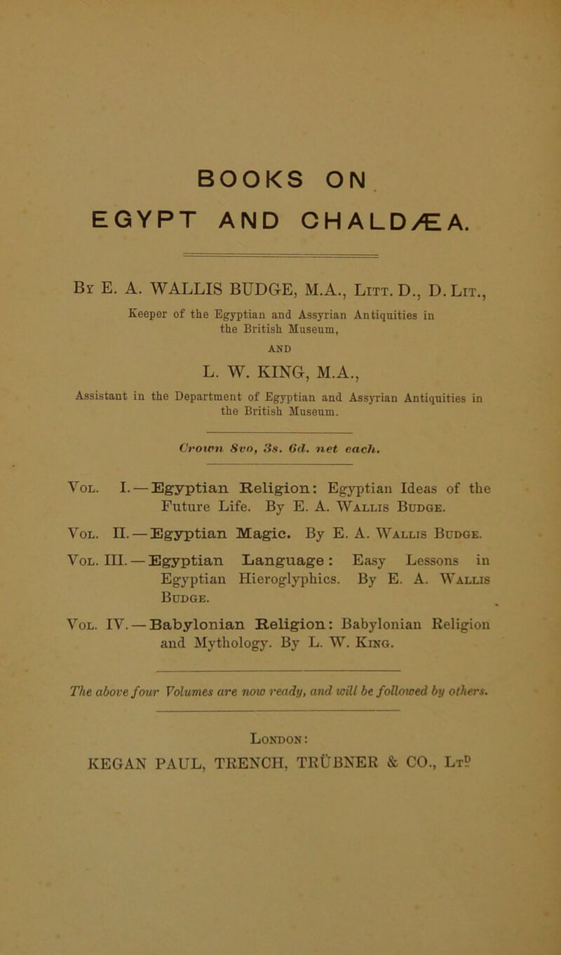 BOOKS ON EGYPT AND CHALD/EA. By E. a. WALLIS BUDGE, M.A., Litt. D., D.Lit., Keeper of the Egyptian and Assyrian Antiquities in the British Museum, AND L. W. KING, M.A., Assistant in the Department of Egyptian and Assyrian Antiquities in the British Museum. C'row7i Svo, 3s. 6d, 7iet each. VoL. I. — Egyptian Religion: Egyptian Ideas of the Future Life. By E. A. Wallis Budge. VoL. II. — Egyptian Magic. By E. A. Wallis Budge. VoL. III. — Egyptian Language: Easy Lessons in Egyptian Hieroglyphics. By E. A. Wallis Budge. VoL. IV. — Babylonian Religion: Babylonian Religion and Mythology. By L. W. King. The above four Volumes are now ready, and will be followed by others. London; KEGAN PAUL, TRENCH, TRUBNER & CO., LtP