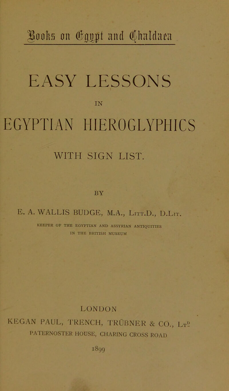 oohs oit #0ujt and dlhaldaca EASY LESSONS IN EGYPTIAN HIEROGLYPHICS WITH SIGN LIST. BY E. A. WALLIS BUDGE, M.A., Litt.D., D.Lit. KEEPER OF THE EGYPTIAN AND ASSYRIAN ANTIQUITIES IN THE BRITISH MUSEUM LONDON KliGAN PAUL, 'I'RENCH, 'PRUBNER & CO., Lt'.! PATERNOSTER HOUSE, CHARING CROSS ROAD