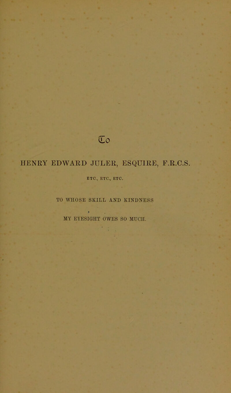HENRY EDWARD JULER, ESQUIRE, F.R.C.S. ETC., ETC., ETC. TO WHOSE SKILL AND KINDNESS MY EYESIGHT OWES SO MUCH.
