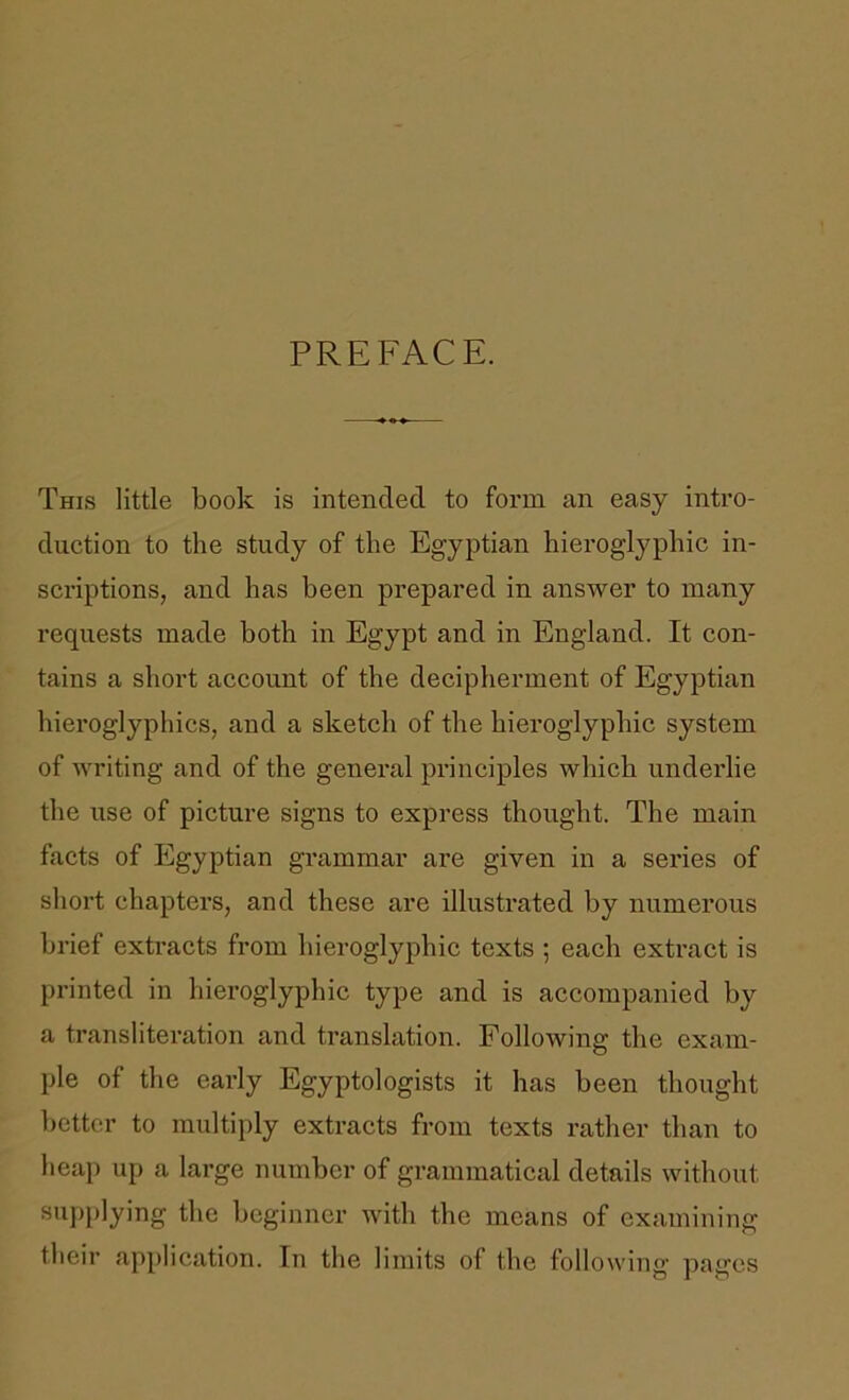 PREFACE. This little book is intended to form an easy intro- duction to the study of the Egyptian hieroglyphic in- scriptions, and has been prepared in answer to many requests made both in Egypt and in England. It con- tains a short account of the decipherment of Egyptian hieroglyphics, and a sketch of the hieroglyphic system of writing and of the general principles which underlie the use of picture signs to express thought. The main facts of Egyptian grammar are given in a series of sliort chapters, and these are illustrated by numerous brief extracts from hieroglyphic texts ; each extract is printed in hieroglyphic type and is accompanied by a transliteration and translation. Following the exam- ple of the early Egyptologists it has been thought better to multiply extracts from texts rather than to heaj) up a large number of grammatical details without supplying the beginner with the means of examining their application. In the limits of the following pages