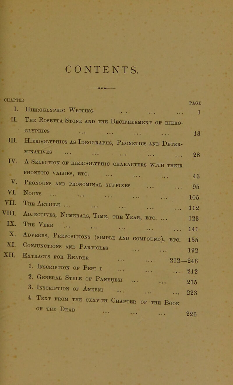 CONTENTS. CHAPTER I. Hieroglyphic Writing II. The Eosetta Stone and the Decipherment op hiero- glyphics HI. Hieroglyphics as Ideographs, Phonetics and Deter- • MINATIVES IV. A Selection op hieroglyphic characters with their PHONETIC VALUES, ETC. V. Pronouns and pronominal suppixes VI. Nouns VII. The Article ... VIII. Adjectives, Numerals, Time, the Year, etc. IX. The Verb X. Adverbs, Prepositions (simple and compound), etc. XI. Conjunctions and Particles XII. Extracts for Reader ... 212- 1. Inscription op Pepi i 2. General Stele of Panehesi 3. Inscription op Anebni 4. Text prom the cxxvth Chapter op the Book OF THE Dead PAGE 1 13 28 43 95 105 112 123 141 155 192 -246 212 215 223 226