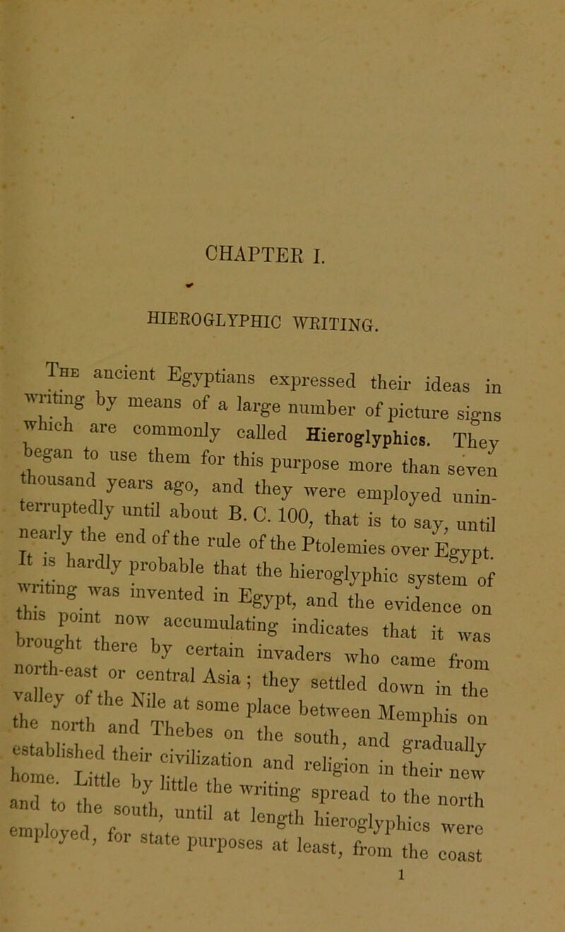 hieroglyphic writing. The ancient Egyptians expressed their ideas in 'lilting by means of a large number of picture signs which are commonly called Hieroglyphics. They began to use them for this purpose more than seycn thousand yeai-s ago, and they irere employed unin- eriuptedly until about B. C. 100, that is to say, until neaily the end of the rule of the Ptolemies over Egypt. wrife ^ hieroglyphic system of this nir *'“® “ po nt noiv accumulating indicates that it ivas brought there by certain invaders who came from orth-east or central Asia; they setUed down in the the north f'V* Memphis on ab shed the- “ h me Lht, r r; ^ ‘heh- new and to rt ‘he north employed'forltat’’‘®™e‘->'hhies were ployed, fo. state purposes at least, from the coast