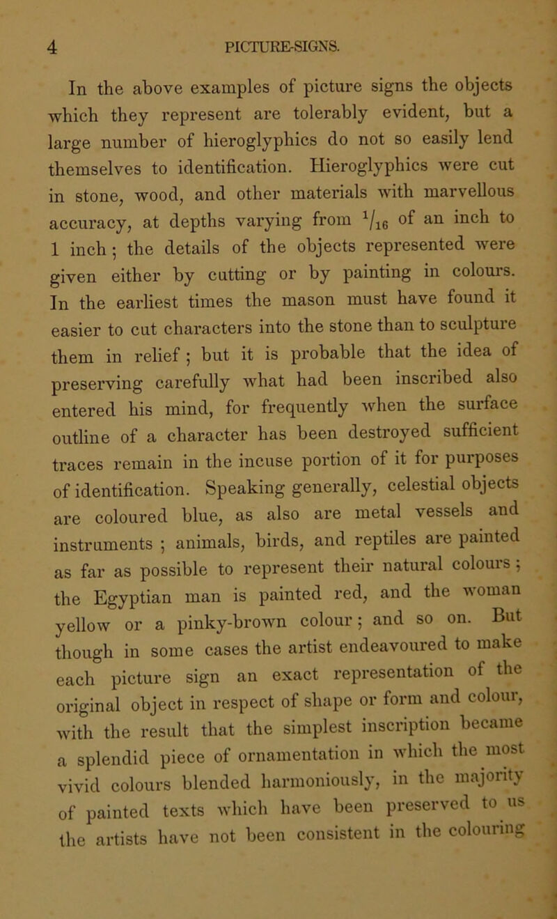 In the above examples of picture signs the objects which they represent are tolerably evident, but a large number of hieroglyphics do not so easily lend themselves to identification. Hieroglyphics were cut in stone, wood, and other materials with marvellous accuracy, at depths varying from 1 inch ; the details of the objects represented were given either by cutting or by painting in colours. In the earliest times the mason must have found it easier to cut characters into the stone than to sculpture them in relief 5 but it is probable that the idea of preserving carefully what had been inscribed also entered his mind, for frequently when the surface outline of a character has been destroyed sufficient traces remain in the incuse portion of it for purposes of identification. Speaking generally, celestial objects are coloured blue, as also are metal vessels and instruments ; animals, birds, and reptiles are painted as far as possible to represent their natural colours ; the Egyptian man is painted red, and the woman yellow or a pinky-brown colour; and so on. But though in some cases the artist endeavoured to make each picture sign an exact representation of the original object in respect of shape or form and colour, with the result that the simplest inscription became a splendid piece of ornamentation in which the most vivid colours blended harmoniously, in the majority of painted texts which have been preserved to us the artists have not been consistent in the colouring