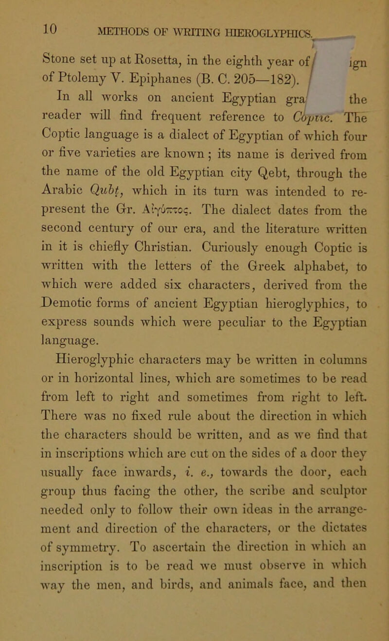 ♦ t Stone set up at Rosetta, in the eighth yeai* of/ ign of Ptolemy V. Epiphanes (B. C. 205—182). / In all works on ancient Egyptian gra- the reader will find frequent reference to Cltpmc. The Coptic language is a dialect of Egyptian of which four or five varieties are known; its name is derived from the name of the old Egyptian city Qebt, through the Arabic QxLht, which in its turn was intended to re- present the Gr. AiyuTTro?. The dialect dates from the second century of our era, and the literature written in it is chiefly Christian. Curiously enough Coptic is written with the letters of the Greek alphabet, to which were added six characters, deidved from the Demotic forms of ancient Egyptian hieroglyphics, to express sounds which were peculiar to the Egyptian language. Hieroglyphic characters may be written in columns or in horizontal lines, which are sometimes to be read from left to right and sometimes from right to left. There was no fixed rule about the direction in which the characters should be written, and as we find that in inscriptions which are cut on the sides of a door they usually face inwards, i. e., towards the door, each group thus facing the other, the scribe and sculptor needed only to follow their own ideas in the arrange- ment and direction of the characters, or the dictates of symmetry. To ascertain the direction in which an inscription is to be read we must observe in which way the men, and birds, and animals face, and then