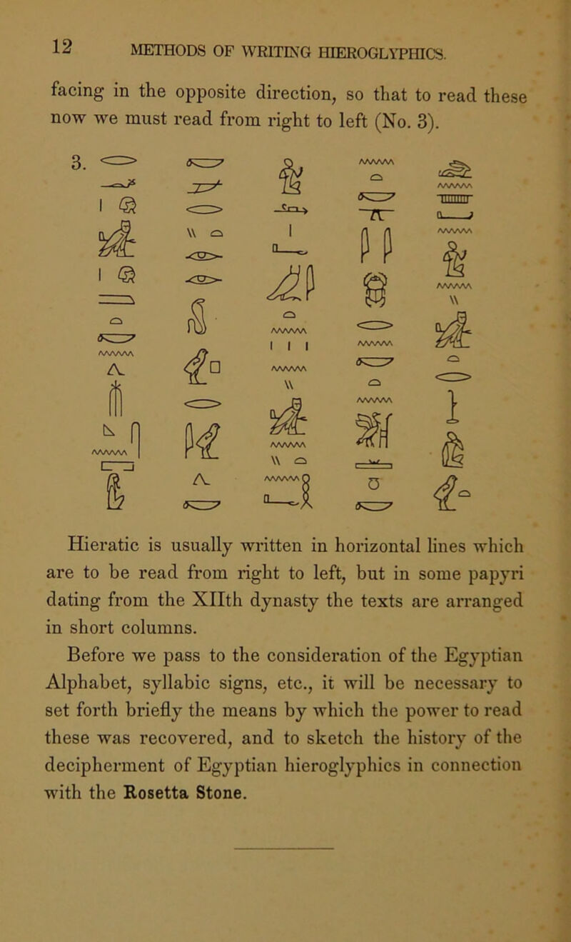 facing in the opposite direction, so that to read these now we must read from right to left (No. 3). Hiei’atic is usually written in horizontal lines which are to be read from right to left, but in some papyri dating from the Xllth dynasty the texts are arranged in short columns. Before we pass to the consideration of the Egyptian Alphabet, syllabic signs, etc., it will be necessary to set forth briefly the means by which the power to read these was recovered, and to sketch the history of the decipherment of Egyptian hieroglyphics in connection with the Rosetta Stone.