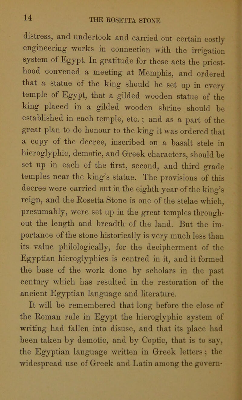 distress, and undertook and carried out certain costly engineering works in connection with the irrigation system of Egypt. In gratitude for these acts the priest- hood convened a meeting at Memphis, and ordered that a statue of the king should be set up in every temple of Egypt, that a gilded wooden statue of the king placed in a gilded wooden shrine should be established in each temple, etc.; and as a part of the great plan to do honour to the king it was ordered that a copy of the decree, inscribed on a basalt stele in hieroglyphic, demotic, and Greek characters, should be set up in each of the first, second, and third grade temples near the king’s statue. The provisions of this decree were carried out in the eighth year of the king’s reign, and the Kosetta Stone is one of the stelae which, presumably, were set up in the great temples through- out the length and breadth of the land. But the im- portance of the stone historically is very much less than its value philologically, for the decipherment of the Egyptian hieroglyphics is centred in it, and it formed the base of the work done by scholars in the past century which has resulted in the restoration of the ancient Egyptian language and literature. It will be remembered that long before the close of the Roman rule in Egypt the hieroglyphic system of writing had fallen into disuse, and that its place had been taken by demotic, and by Coptic, that is to say, the Egyptian language written in Greek letters ; the widespread use of Greek and Latin among the govern-