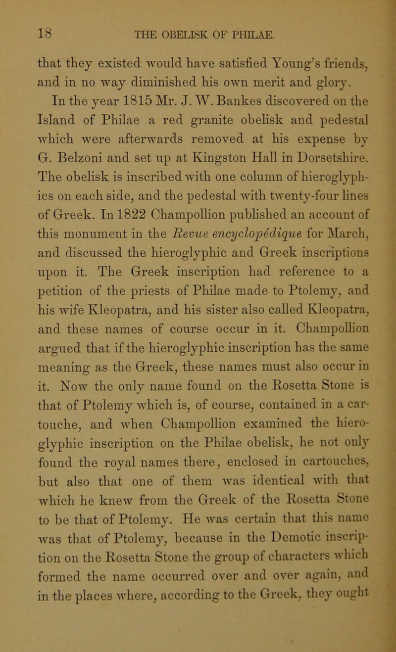 that they existed would have satisfied Young’s friends, and in no way diminished his own merit and glory. In the year 1815 Mr. J. W. Bankes diseovered on the Island of Philae a red granite obelisk and pedestal which were afterwards removed at his expense by G. Belzoni and set up at Kingston Hall in Dorsetshire. The obelisk is inscribed with one column of hieroglyph- ics on each side, and the pedestal with twenty-four lines of Greek. In 1822 Champollion published an account of this monument in the Revue encyclopedique for March, and discussed the hieroglyphic and Greek inscriptions upon it. The Greek inscidption had reference to a petition of the priests of Philae made to Ptolemy, and his wife Kleopatra, and his sister also called Kleopatra, and these names of course occur in it. Champollion argued that if the hieroglyphic inscription has the same meaning as the Greek, these names must also occur in it. Now the only name found on the Rosetta Stone is that of Ptolemy which is, of course, contained in a car- touche, and when Champollion examined the hiero- glyphic inscription on the Philae obelisk, he not only found the royal names there, enclosed in cartouches, but also that one of them was identical with that which he knew from the Greek of the Rosetta Stone to be that of Ptolemy. He was certain that this name was that of Ptolemy, because in the Demotic inscrip- tion on the Rosetta Stone the group of characters which formed the name occurred over and over again, and in the places where, according to the Greek, they ought