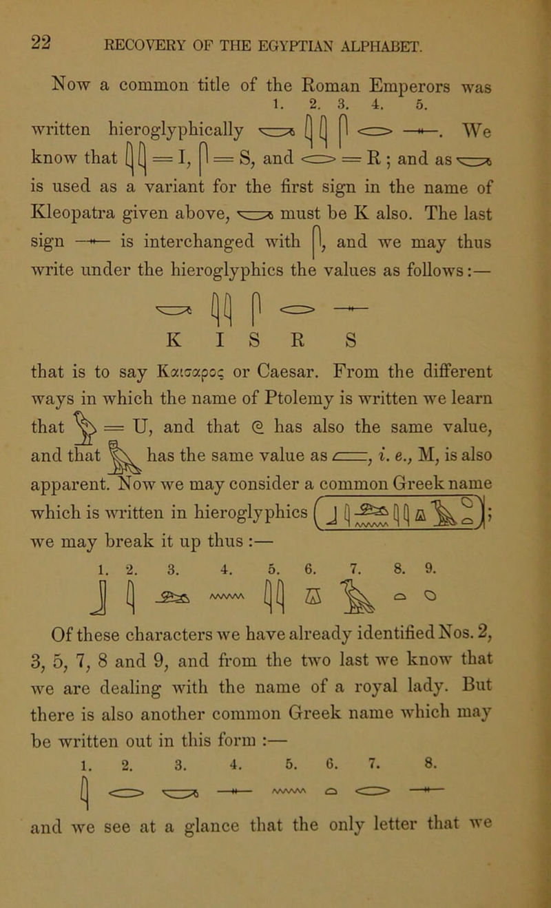 Now a common title of the Roman Emperors was 1. 2. 3. 4. 5. > We written hieroglyphically know that (] [I = I, 1 = S, and <=> = R ; and as ■ is used as a variant for the first sign in the name of Kleopatra given above, must be K also. The last sign —is interchanged with 1, and we may thus write under the hieroglyphics the values as follows:— K I S R S that is to say Katcapo; or Caesar. From the different ways in whieh the name of Ptolemy is written we learn that ^ = U, and that has also the same value, and that has the same value as c—, i. e., M, is also apparent. Now we may consider a common Greek name which is Avritten in hieroglyphics ( J Ave may bi’eak it up thus :— J 4. /VWSAA 8. 9. o O Of these chai’actei’s Ave have already identified Nos. 2, 3, 5, 7, 8 and 9, and from the tAvo last Ave know that AAm are dealing with the name of a royal lady. But there is also another common Greek name Avhich may be written out in this form :— and 1. 2. 3. 4. 5. 6. 7. 8. Ave see at a glance that the only letter that Ave