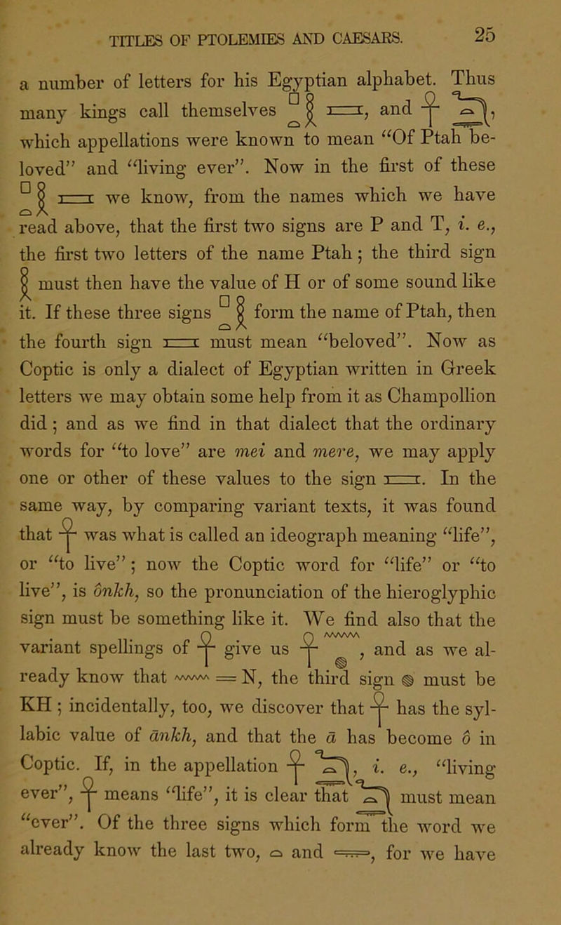 TITLES OF PTOLEMIES AND CAESARS. a number of letters for his Egyptian alphabet. Thus many kings call themselves and which appellations were known to mean “Of Ptah be- loved” and “living ever”. Now in the first of these ^ 1 r we know, from the names which we have read above, that the first two signs are P and T, i. e., the first two letters of the name Ptah; the third sign X must then have the value of H or of some sound like it. If these three signs x form the name of Ptah, then the fourth sign izrx must mean “beloved”. Now as Coptic is only a dialect of Egyptian written in Greek letters we may obtain some help from it as Champollion did 5 and as we find in that dialect that the ordinary words for “to love” are mei and mere, we may apply one or other of these values to the sign 3=i. In the same way, by comparing variant texts, it was found that was what is called an ideograph meaning “life”, or “to live” ; now the Coptic word for “life” or “to live”, is onkh, so the pronunciation of the hieroglyphic sign must be something like it. We find also that the fQ AAAAW give us ^ , and as we al- ready know that www = third sign ® must be KH ; incidentally, too, we discover that ^ has the syl- labic value of dnkh, and that the d has become 6 in Coptic. If, in the appellation i. e., “living ever”, means ‘dife”, it is clear that must mean “ever”. Of the three signs which form the word we already know the last two, o and •■■■.. for we have