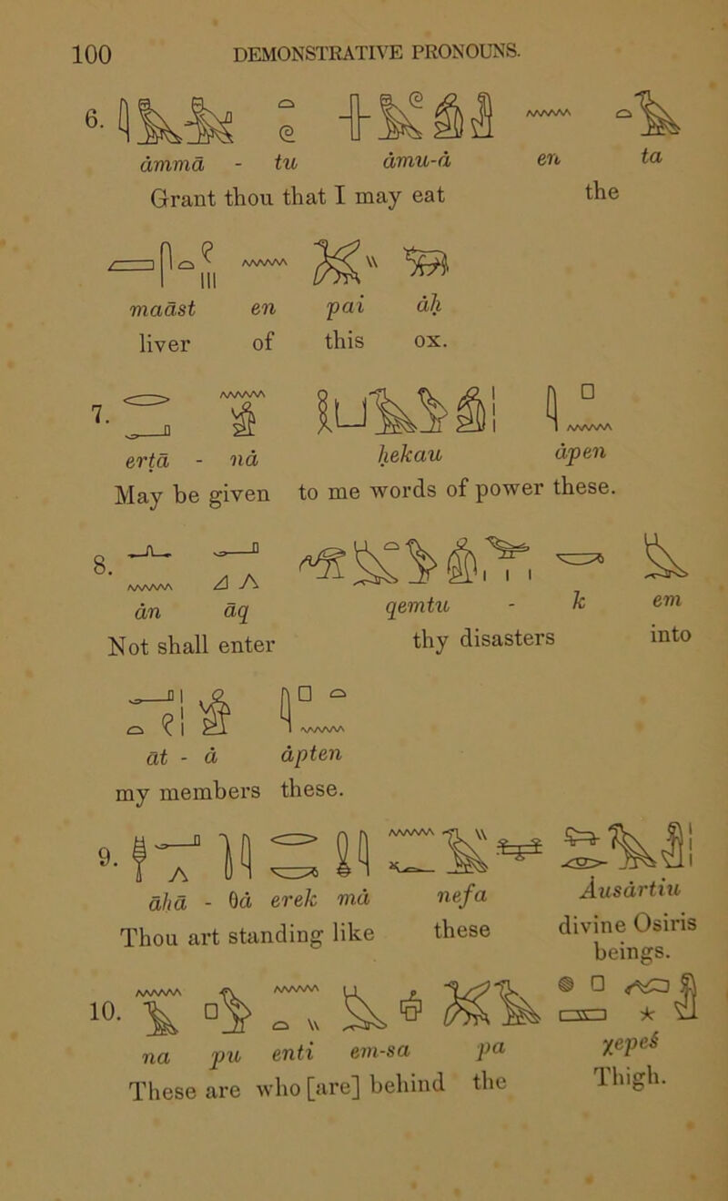 6.1] (3 tu drama - tu amu-a Grant thou that I may eat en ta the maast liver en of pai this dll ox. □ evta - nd hekau May be given to me words of power these. 1 aaaaaa djpen 8. AAAA/NA <4 A an dq Not shall enter at - d I I I qemtu - ^ thy disasters em into □ c. dpten my members these. 9. Od erek md Thou art standing like A dlid nefa these AAAAAA AAAAftA M . 10- 'V o V na pu enti ern-sa pu These are who [are] behind the I I Ausdrtiu divine Osiris beings. ® ® r-CT-i ic ’dl yrepei Thigh.