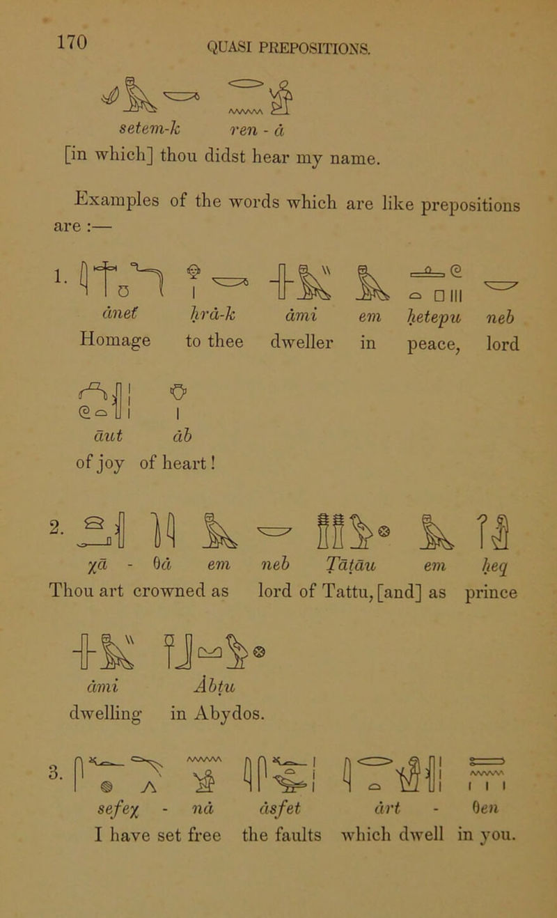 setem-k ren - d [in which] thou didst hear my name. hixamples of the words which ai’e like prepositions are :— 1. flto’l dnet Homage I hrd-k to thee dvii em dweller in , 0 , (3 ^ Dill hetepu neb peace, lord (3 cb aut of joy I db of heart! 2. S I k Tl %a - 6d em Thou art crowned as neb Tatau em heq^ lord of Tattu, [and] as prince dmi Abtu dwelling in Abydos. dsfet drt - den I have set free the faults which dwell in you.