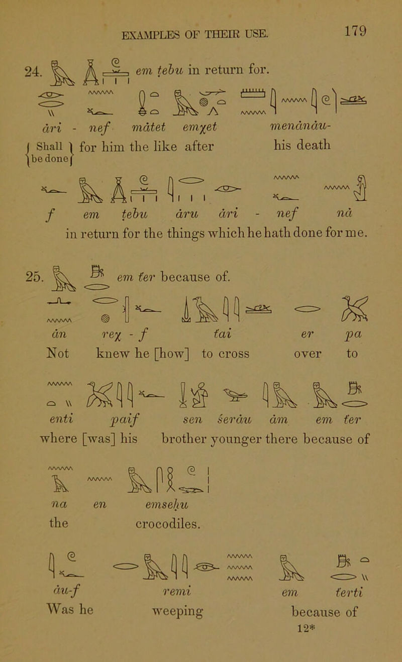 24. W I I I AAAA^A , em tebu in return for. n n I AA/WV\ M (S AAAAAA 1 1 : AAAAAA fW’i - ne/ mdtet em^et j Shall 1 for him the like after ibe done] vxendndu- his death em tehio dru dri - nef nd in return for the things which he hath done for me. 25. em fer because of. /vww\ an Not rex ' f knew he [how] to cross er over pa to o w enti paif where [was] his sen serau am brother younger there em fer because of na en emsehu the crocodiles. du-f Was he AAAAAA /VWVNA AAAAW remi weeping em ferti because of 12=^