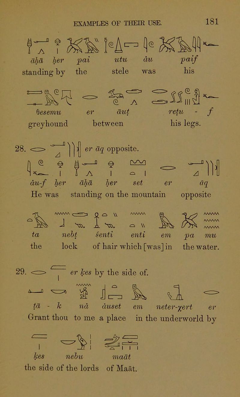 aha her pai standing by the utu stele !\(^ du was desemu greyhound er aut between retu - f his legs. 28. er aq opposite. ^ I du-f her aha her set er He was standing on the mountain aq opposite i w neht §enti enti em lock of hair which [was] in AAAAAA AAAAAA AAA/W\ pa mu the water. 29. er Ties by the side of. ta - k nd duset em neter-^ert er Grant thou to me a place in the underworld by kes nehu the side of the lords madt of Maat. J I