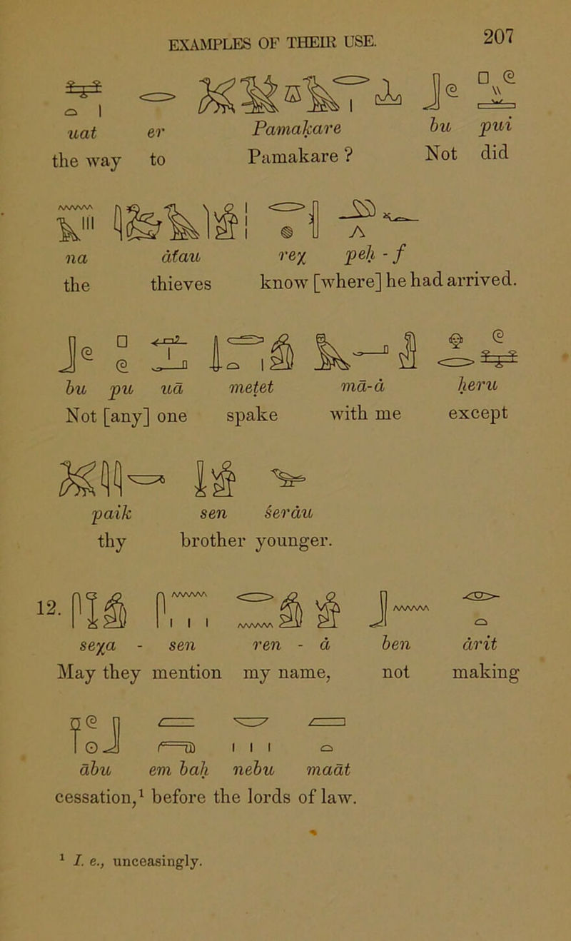 1 uat the way er to Pamakare hu pui Pamakare ? Not did na atau re% peh - f the thieves know [where] he had arrived. j® e 1:^1) ^7^1 hu pu ua metet ma-d Not [any] one spake with me §1 (2 heru except paik thy sen §erdu brother younger. 12. I) I I I se%a - sen May they mention ren - d my name, /WNAAA hen not drit making foJ ahu f UD em hah I I I nehu / 1 madt cessation,^ before the lords of law. * I. e., unceasingly.