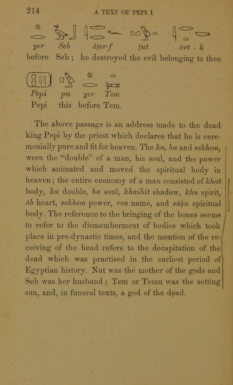 before Seh citer-f tut art - k Seb ; he destroyed the evil belonging to thee CiM] ^ Pepi pu %er Tern Pepi this before Tern. The above passage is an address made to the dead king Pepi by the priest which declares that he is cere- monially pure and fit for heaven. The ka, ba and sekhem, were the ^klouble” of a man, his soul, and the power which animated and moved the spiritual body in heaven; the entire economy of a man consisted of khat body, ka double, ha soul, khaihit shadow, khu spirit, dh heart, sekhem. power, ren name, and sahu spiritual body. The reference to the bringing of the bones seems to refer to the dismemberment of bodies which took place in pre-dynastic times, and the mention of the re- ceiving of the head refers to the decapitation of the dead which was practised in the earliest period of Egyptian history. Nut was the mother of the gods and Seb was her husband ; Tern or Temu was the setting sun, and, in funeral texts, a god of the dead.