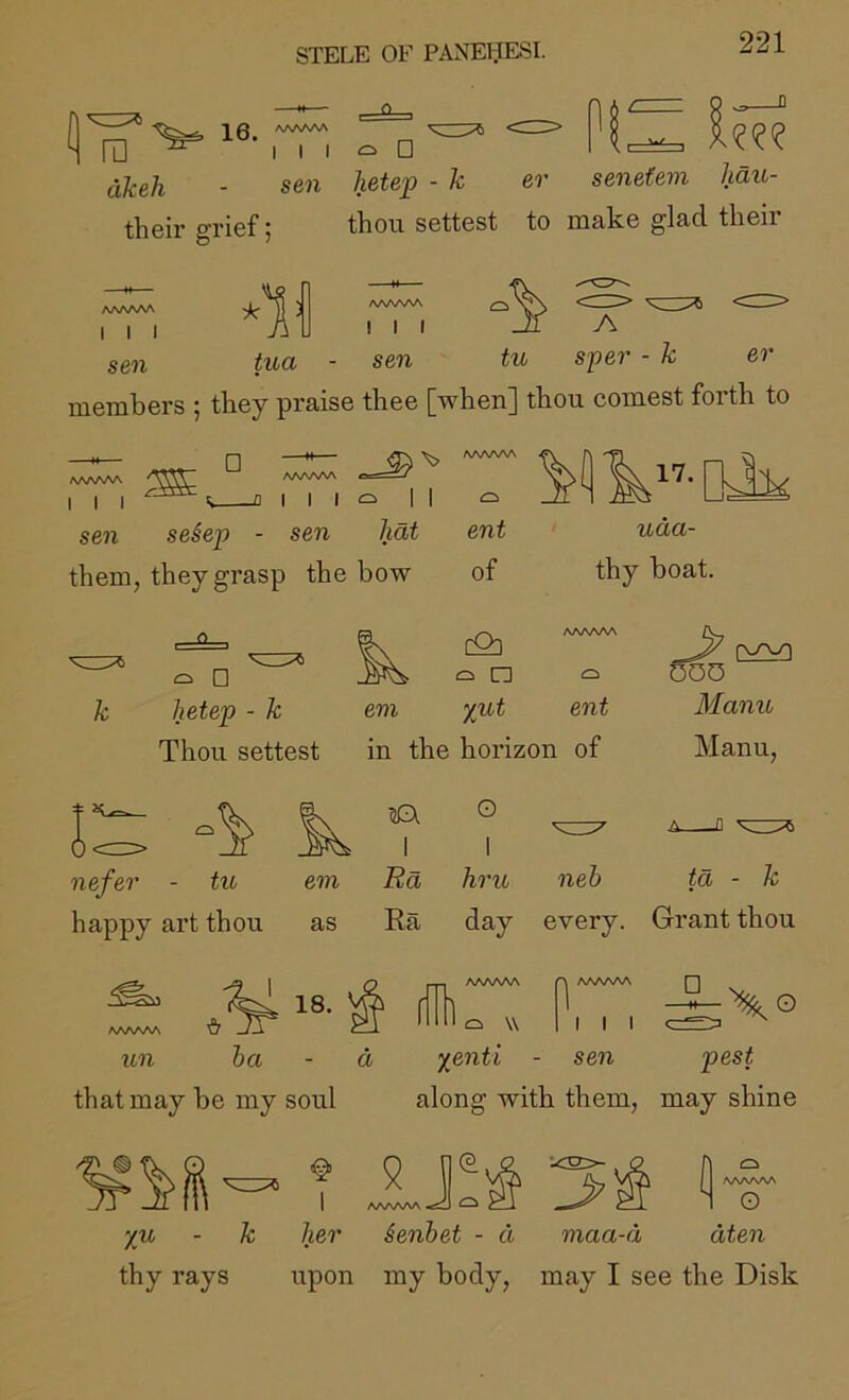 ra ' 16. I I I □ akeh their grief; sen hetep - k er senetem liaiL- thou settest to make glad their AAAA/VA I I I A^AAAA I I I sen er A tua - sen tu sper - k members ; they praise thee [when] thou comest forth to □ I I I I I I sen se§ep - sen hat them, they grasp the bow ent uda- of thy boat. □ hetep - k Thou settest em as 18. ^ AAAAAA cQd ci n evi yut ent in the horizon of O OOD Manu Manu, nefer - tu happy art thou I I Rd hru neb ta - k AAAAAA un Ra day every. Grant thou A AAAAAA Q ffdl ba a that may be my soul o W I I I c yenti - sen pest along with them, may shine ^ J AA/NAA 1 AAAAAA ^ her ienbet - d A [ AAAAAA i O yu - k her Senbet - d maa-d dten thy rays upon my body, may I see the Disk