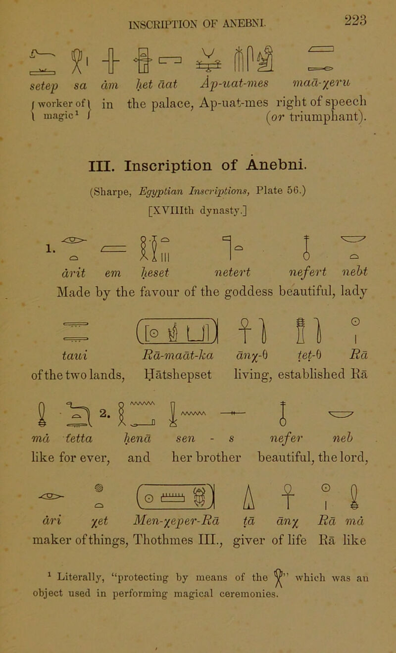 INSCRU’TION OF ANEBNI. 5^' 4 4 setep sa dm het aat V Ap-uat-7nes £. maa-yfiTU /worker of 1 in the palace, Ap-uat-mes right of speech \ magic^ / [or triumphant). III. Inscription of Anebni. (Sharpe, Egyptian Inscriptions, Plate 56.) [XVIlIth dynasty.] drit em heset neteo't ne/erf 7ieht Made by the favour of the goddess beautiful, lady = ([o i uil f ] i ] t taui Rd-madt-ka an;j-6 tet-ii Rd of the two lands, Hatshepset living, established Ra md fetta hena sen - s iiefer neh like for ever, and her brother beautiful, the lord. ^ ! (° ° A f ? 2 dri '^et Men-^sper-Rd td dnx Rd md maker of things, Thothmes III., giver of life Ra like ‘ Literally, “protecting by means of the which was an object used in performing magical ceremonies.