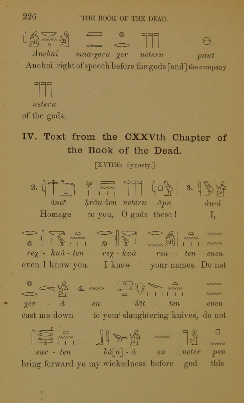 AAAAAA I W Anehni 111 © maa-xeru ^er neteru paut Anebni right of speech before the gods [and] the company 111 neteru of the gods. IV. Text from the CXXVth Chapter of the Book of the Dead. [XVIIItli dynasty.] ane( Homage Ti,¥, 111 hrdu-ben neteru dpu to you, 0 gods these ! au-d I, /VWWA I I I rex ■ even I know you. I rex ■ I know I ^ AAA/vAA I AAAAAA ] I I I ^AA^wV^ ren - ten enen your names. Do not X&r - a cast me down A^AAAA ^ I I I sdr - ten I w 1 /WWNA I I I I I I A/SA/VSA AAAAAA en §at - ten enen to your slaughtering knives, do not II □ hd\ii\ - d en neter pen bring forward ye my wickedness before god this