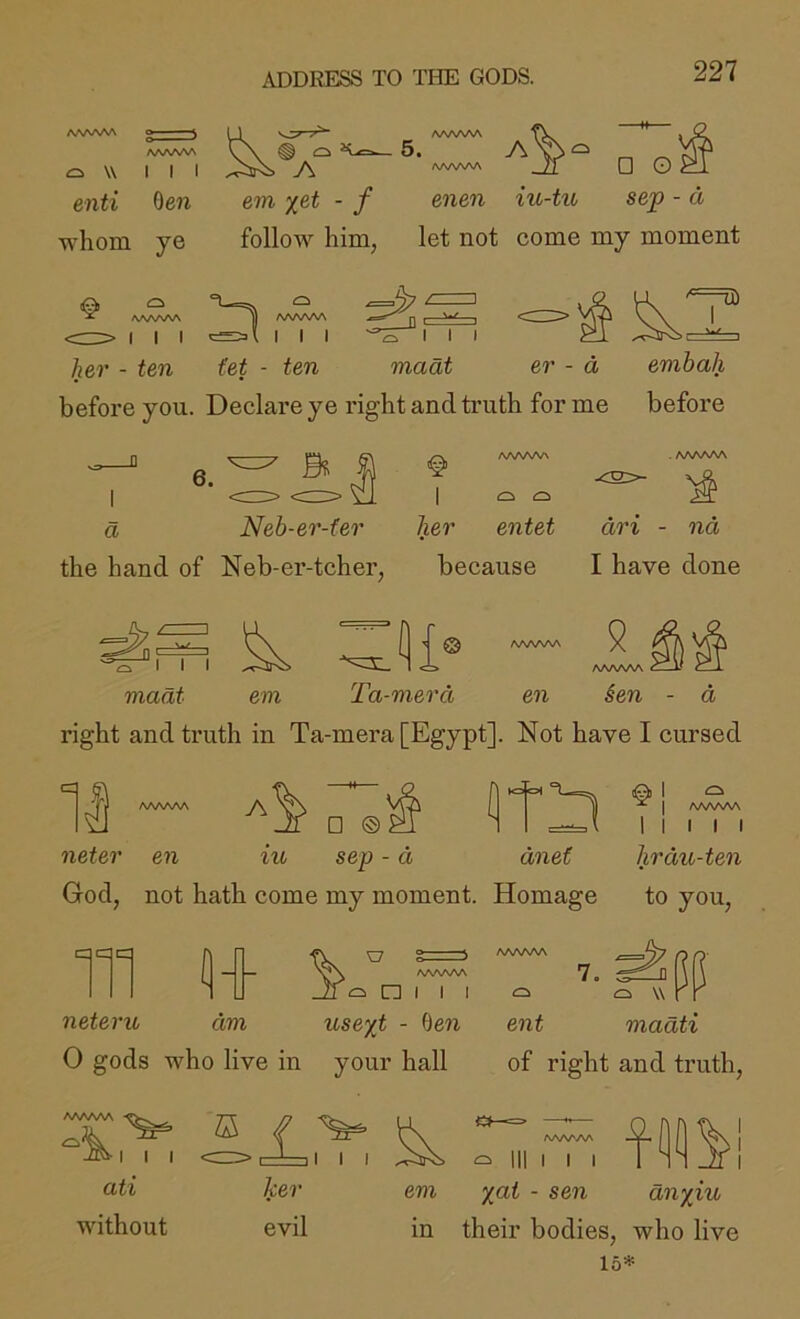 ADDRESS TO TITE GODS. AA^A/V^ ^ W III A AAA^A^ 5. A AAAAAA □ O enti 0e7i em %et - f enen iu-tu sep - d whom ye follow him, let not come my moment AAAA/V\ I I I AAA/VAA I I I her - ten (et - ten maat er - d embah before you. Declare ye right and truth for me before I I I madt 6. B I a Neb-er-fer tier entet an - na the hand of Neb-er-tcher, because I have done I her O O entet I I maat Ta-merd em en 9 WWNA ien a right and truth in Ta-mera [Egypt]. Not have I cursed A [|j^ 1 □ neter en iu sep - d dnet God, not hath come my moment. Homage to you. ^ I ^ I AA/WW I I I hrdu-ten 111 11 Z7 o s AAAAAA AAAAAA *7. ci n I I I ci w neter u dm us ext - fJen ent madti 0 gods who live in your hall of right and truth. AAAAAA III ati without £ ker evil I I I AAAAAA I I I em - sen anxiu in their bodies, who live 15*