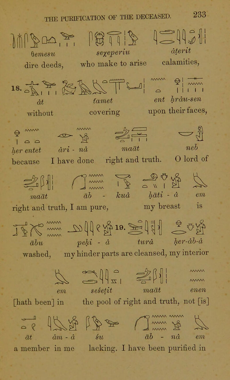 THE PURIFICATION OF THE DECEASED. f1' I I I %emesu dire deeds, TTi5- se^eperiu who make to arise dterit calamities, 18. .1 I at without Wii famet covering AAAAAA J —tt— X j A/WWV Q I I I I I ent Jirdic-sen upon their faces. « /WWV' V I o her entet I I I madt neh an - na because I have done right and truth. 0 lord of J maat AAAAAA AAA/WN AAA/WA db O v6 \\ I ^ kud lidti - d em right and truth, I am pure, my breast as JiK AA/WW AAAAAA AAAAAA 19. a ■0>' dbu pehi - d turd her-dh-d washed, my hinder pai’ts are cleansed, my inteidor em [hath been] in S I AAAAAA AAAAAA seietit madt enen the pool of I'ight and ti’uth, not [is] p yK'lO AAAAAA AAAAAA \] Su ab - nd em a member in me lacking. I have been purified in dt am - a