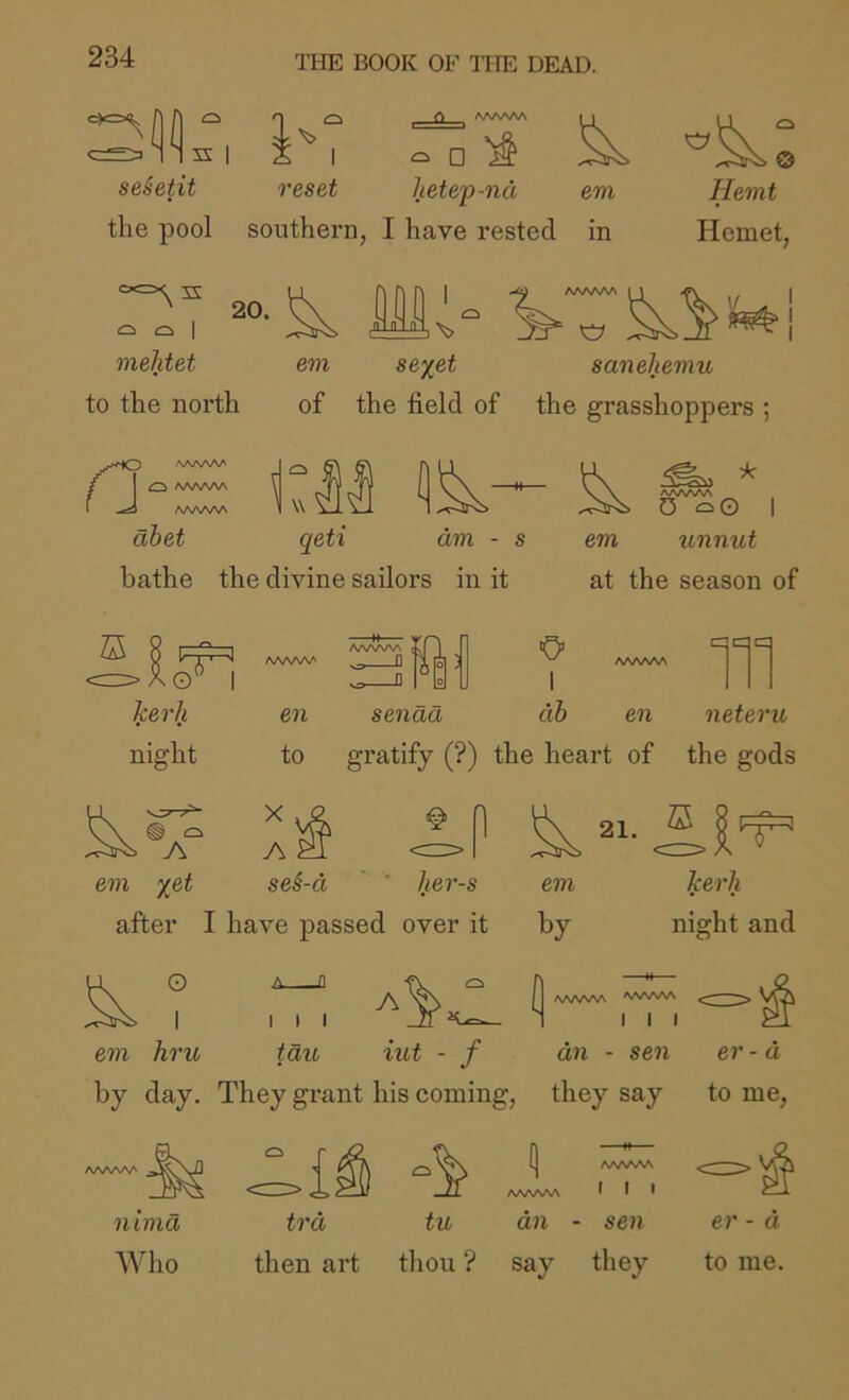c»=xi^ A A s I seSetit rt AAAAAA i I □ reset hetep-nd era the pool southern, I have rested in Herat Hemet, s: 20. Q I mehtet I ^ AAAAAA “ ^ em se%et to the north of the field of the grasshoppers ; 'a saneherau m abet qeti dm - s bathe the divine sailors in it AAA/vAA 0 I em unnut at the season of AAAAAA AAAAAA < .O ■O’ AAAAAA 1 III kerl} en sendd dh en neteriL night to gratify (?) the heart of the gods Ev I'i em %et se§-d ’ her-s em kerb after I have passed over it O by night and E I em hru ^ Q I I I tdu A iut - f AA/WVA 'WVWV I I I an - sen er- a by day. They grant his coming, they say to me. I I t nima AVho trd tu dn - sen then art thou *? say they er - a to me.