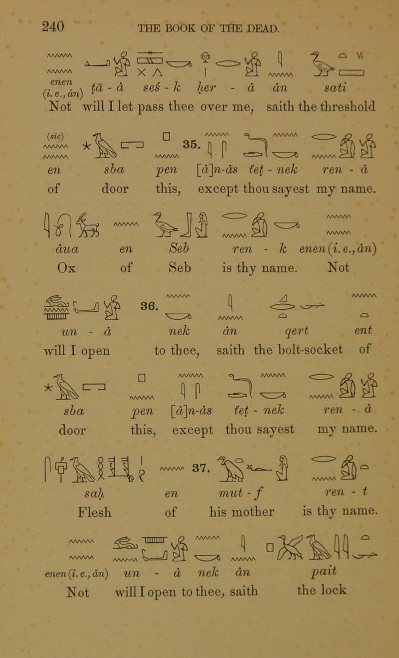 aaaaaa AAAAAA i AV I X A ” X ta - d sei - k her - d (t.e.fan) • Not will I let pass thee over me, AA^^A^ —/-J » I an sati saith the threshold (sic) A/VWSA AWWV en of sha pen [a\n-as fet - nek ren - d door this, except thou sayest my name. AAAAAA ¥JI <T AAAAAA aaaaaa ^ dua en Seh ren - k enen(i.e.,dn) Ox of Seb is thy name. Not /VWnAA un - d will I open nek to thee. an qert saith the bolt-socket AAAAAA O ent of □ AAAAAA AAAAAA <1 P c» AAAAAA AAAAAA sha pen \a\n-ds tet - nek ren - d door this, except thou sayest my name. sail en mut - f Flesh of his mother ren - t is thy name. AAAAAA mimti WWW enen(i.e.,dn) un - d nek dn Not will I open to thee, saith pait the lock