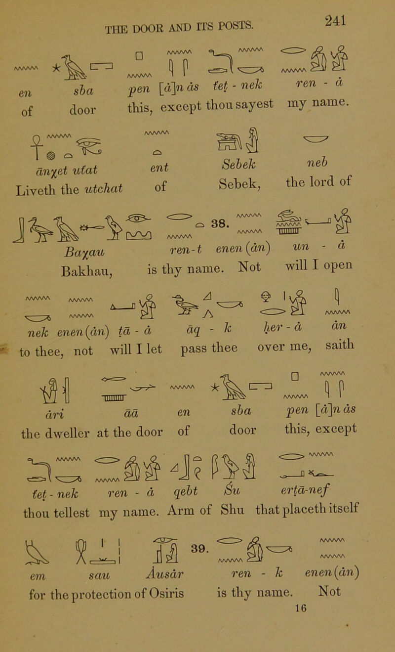 □ AAA/vW en of sha door '«] 1 V Nw ^ AAA/SAA A/VWVA I • , ^e?i [«> ds M' - nek rm - a this, except thou sayest my name. t: aii%et ufat Liveth the utchat mt of Sebek Sebek, neb the lord of IV AA^AAA Q 38. aaaaw fJ\/\r\AA lllllUD aaaaaa ^ Ba%au ren-t enen(an) un - a Bakhau, is thy name. Not will I open AA/WSA AA/WAA AAAAl^^ nek enen{avi) ta - a aq - k to thee, not will I let pass thee @ \^A P* 1 AAAAAA her - a an over me, saith •tiiiiiiir dri dd the dweller at the door AAA/^ en of cr^ □ AA/WW sba door AAAAAA (et - nek AAAAAA ren - d -j; m qebt AAAAAA ^ P pen [d]nds this, except ^ AAAAAA erta-nef 39. thou tellest my name. Arm of Shu that placeth itself ^ tJ^\ em sau Ausdr ren - k enen{dn) for the protection of Osiris is thy name. Not 16
