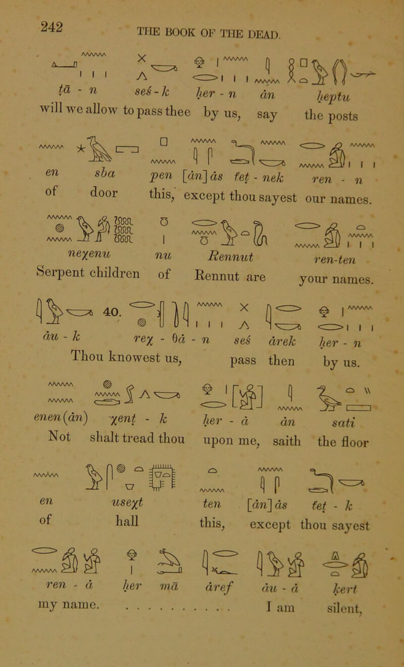 TFIE BOOK OF THE DEAD. AAAAAA _D I I I td, - n X A I /WWW I I I A/WWN her - n dn n se6 - k tier - n dn heptu will we allow to pass thee by us, say the posts cri] en of sha door Q /WWW /WWW p AAAAAA C—H I I I ren n pen [an] as fe/ - nek this, except thou sayest our names. AA/WW /WAAAA Mn. UM /WWW v\ O I / I D jf m ne/enu nu Rennut Serpent children of Rennut are AA/WW /WAAAA I I I ren-ten your names. 40. AAAAAA II dw - A: Thou knowest us X I I I A rex - Od - n ses drek I A^WAA her - n pass then by us. |a^ enen{dn) x^nt - k [^] ’ her - d <=^ w AAAAAA dn sail Not shalt tread thou upon me, saith the floor en of AAAAAA ^ » i>^ I ren - d my name. tisext hall I her /WAAAA te?i <1P [dnjds fet - k this, except thou sayest nia dref (III - a I am * ^ kerf silent,