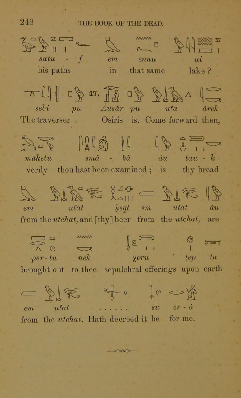 HI I satu - f his paths em in A/^A/^A^ ennu that same /VWWi AAA AAA AAAAAA 1 ui lake ? ~rr sehi pic The traverser Ausdr Osiris pu Ufa drek is. Come forward then, Si mdketic smd - 6d die verily thou hast been examined ; is (^3) I I I tau - k thy bread em ufat lieqt em ufat du from the utchat, and [thy] beer from the utcliat, are ^ y^eru ’ iep ta sepulchral offerings upon earth [ I AAAAW pel' - tu nek brought out to thee em ufat su er - d from the utchat. Hath decreed it he for me.