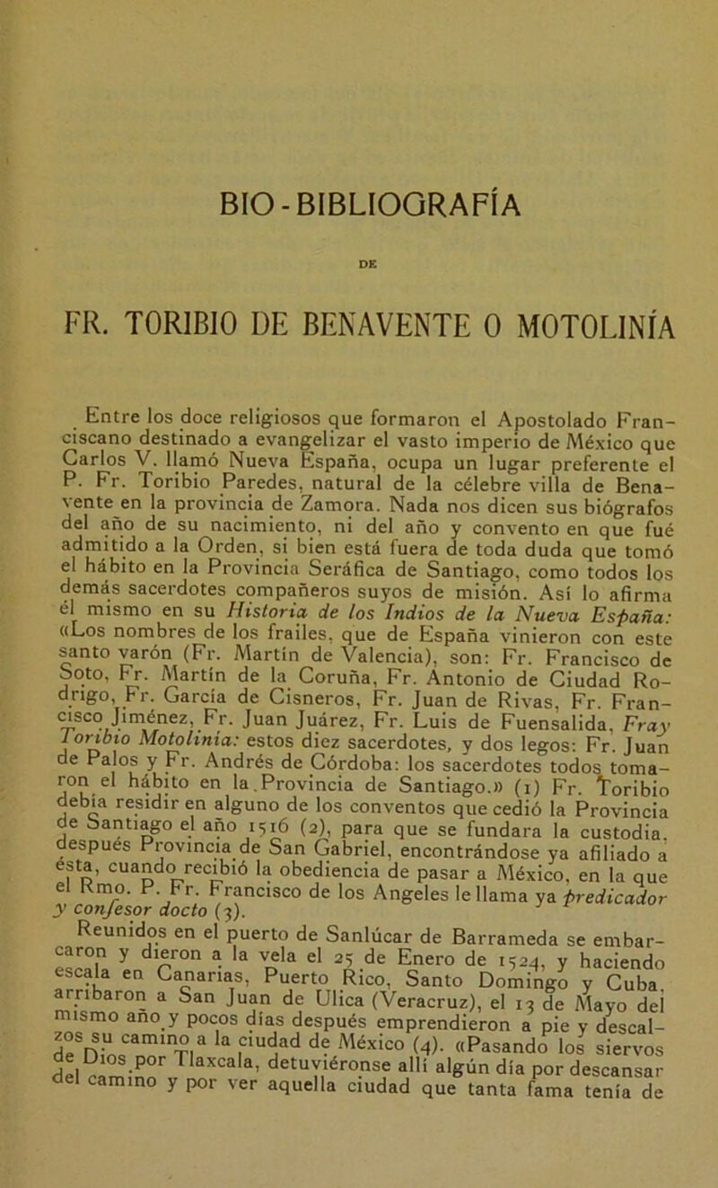 BIO-BIBLIOGRAFÍA DE FR. TORIBIO DE BENAVENTE 0 MOTOLINÍA Entre los doce religiosos que formaron el Apostolado Fran- ciscano destinado a evang^elizar el vasto imperio de México que Garlos V. llamó Nueva España, ocupa un lugar preferente el P. Fr. Toribio Paredes, natural de la célebre villa de Bena- vente en la provincia de Zamora. Nada nos dicen sus biógrafos del año de su nacimiento, ni del año y convento en que fué admitido a la Orden, si bien está fuera de toda duda que tomó el hábito en la Provincia Seráfica de Santiago, como todos los demás sacerdotes compañeros suyos de misión. Así lo afirma él mismo en su Historia de los Indios de la Nueva España: «Los nombres de los frailes, que de España vinieron con este santo varón (Fr. Martín de Valencia), son: Fr. Francisco de Soto, Martín de la Coruña, Fr. Antonio de Ciudad Ro- drigo, Fr. García de Cisneros, Fr. Juan de Rivas, Fr. Fran- msco Jiniénez, Fr. Juan Juárez, Fr. Luis de Fuensalida, Fray 1 ortbio Motohnia: estos diez sacerdotes, y dos legos: Fr. Juan de Palos y Fr. Andrés de Córdoba: los sacerdotes todos toma- ron el hábito en la,Provincia de Santiago.» (i) Fr. Toribio debía residir en alguno de los conventos que cedió la Provincia de Santiago el año 1516 (2), para que se fundara la custodia. espués Provincia de San Gabriel, encontrándose ya afiliado a esta, cuando recibió la obediencia de pasar a México, en la que el Rmo. P. Fr. Francisco de los Angeles le llama ya predicador y confesor docto (3). Reunidos en el puerto de Sanlúcar de Barrameda se embar- esMla ^ ^ ^524, y haciendo escala en Cananas, Puerto Rico, Santo Domingo y Cuba rribaron a San Juan de Ulica (Veracruz), el 13 de Mayo deí mismo ano y pocos días después emprendieron a pie y descal- de Dínf* Ti“ “ (4)- «Pasando los siervos del cam.-nn' detuviéronse allí algún día por descansar del camino y por ver aquella ciudad que tanta fama tenía de