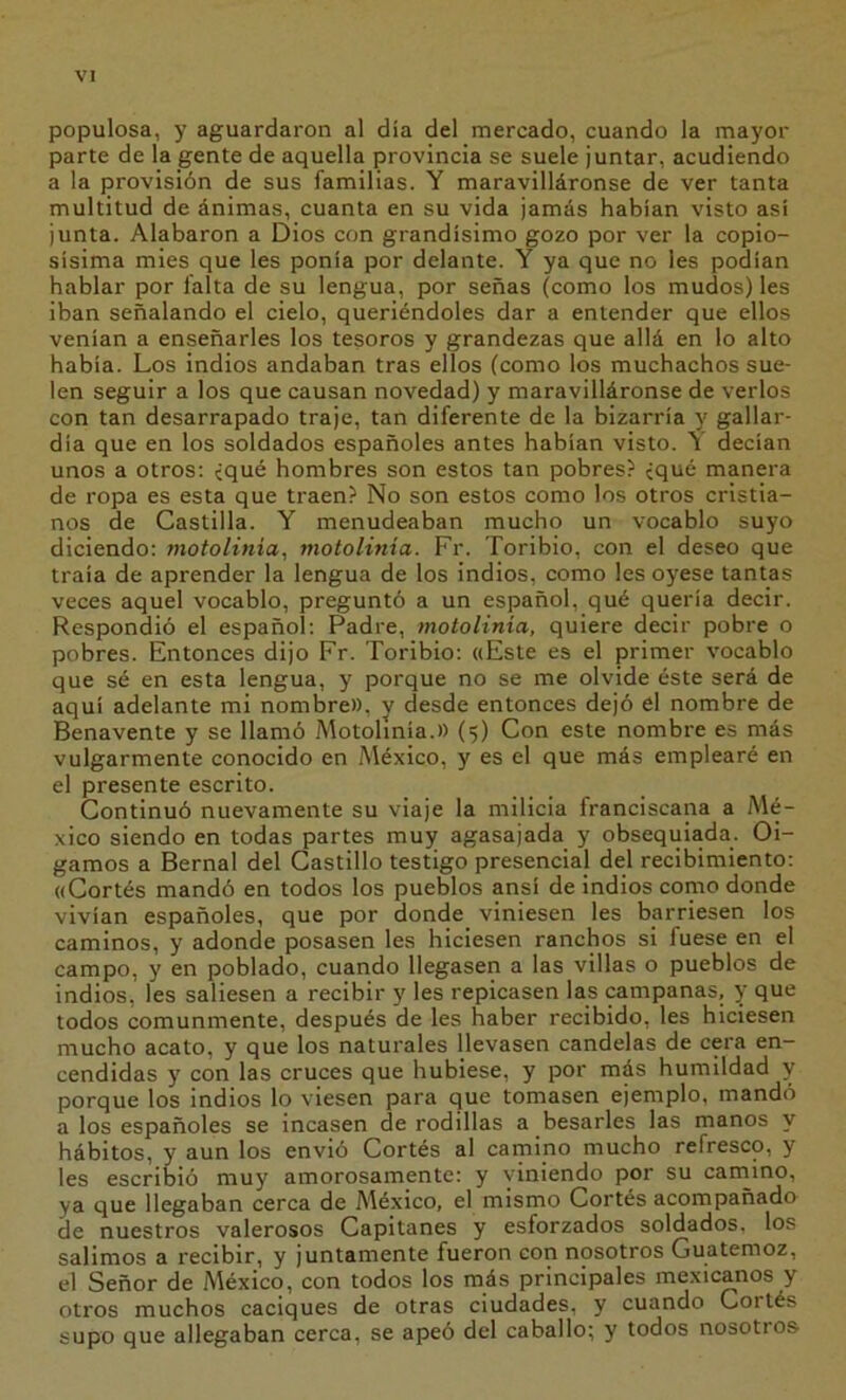 populosa, y aguardaron al día del mercado, cuando la mayor parte de la gente de aquella provincia se suele juntar, acudiendo a la ¡provisión de sus familias. Y maravilláronse de ver tanta multitud de ánimas, cuanta en su vida jamás habían visto asi junta. Alabaron a Dios con grandísimo gozo por ver la copio- sísima mies que les ponía por delante. Y ya que no les podían hablar por falta de su lengua, por señas (como los mudos) les iban señalando el cielo, queriéndoles dar a entender que ellos venían a enseñarles los tesoros y grandezas que allá en lo alto había. Los indios andaban tras ellos (como los muchachos sue- len seguir a los que causan novedad) y maravilláronse de verlos con tan desarrapado traje, tan diferente de la bizarría y gallar- día que en los soldados españoles antes habían visto. Y decían unos a otros: íqué hombres son estos tan pobres? ¿qué manera de ropa es esta que traen? No son estos como los otros cristia- nos de Castilla. Y menudeaban mucho un vocablo suyo diciendo: motolinia, motolinia. Fr. Toribio, con el deseo que traía de aprender la lengua de los indios, como les oyese tantas veces aquel vocablo, preguntó a un español, qué quería decir. Respondió el español: Padre, motolinia, quiere decir pobre o pobres. Entonces dijo Fr. Toribio: «Este es el primer vocablo que sé en esta lengua, y porque no se me olvide éste será de aquí adelante mi nombre», y desde entonces dejó el nombre de Benavente y se llamó Motolinia.» (5) Con este nombre es más vulgarmente conocido en México, y es el que más emplearé en el presente escrito. Continuó nuevamente su viaje la milicia franciscana a Mé- xico siendo en todas partes muy agasajada y obsequiada. Oi- gamos a Bernal del Castillo testigo presencial del recibimiento: «Cortés mandó en todos los pueWos ansí de indios como donde vivían españoles, que por donde viniesen les barriesen los caminos, y adonde posasen les hiciesen ranchos si fuese en el campo, y en poblado, cuando llegasen a las villas o pueblos de indios, les saliesen a recibir y les repicasen las campanas, y que todos comunmente, después de les haber recibido, les hiciesen mucho acato, y que los naturales llevasen candelas de cera en- cendidas y con las cruces que hubiese, y por más humildad y porque los indios lo viesen para que tomasen ejemplo, mandó a los españoles se incasen de rodillas a besarles las manos y hábitos, y aun los envió Cortés al camino mucho refresco, y les escribió muy amorosamente: y viniendo por su camino, ya que llegaban cerca de Aíéxico, el mismo Cortés acompañado de nuestros valerosos Capitanes y esforzados soldados, los salimos a recibir, y juntamente fueron con nosotros Guatemoz, el Señor de México, con todos los más principales mexicanos y otros muchos caciques de otras ciudades, y cuando Cortés supo que allegaban cerca, se apeó del caballo; y todos nosotros