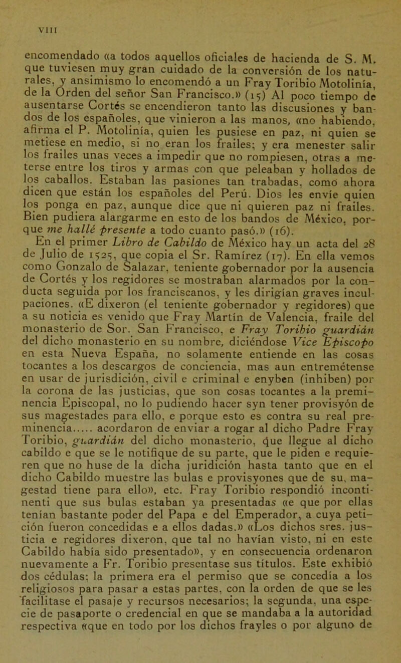 Vi II encomendado ((a todos aquellos oñciales de hacienda de S. M. que tuviesen muy gran cuidado de la conversión de los natu- rales, y ansimismo lo encomendó a un Fray Toribio Aíotolinía, de la Orden del señor San Francisco.» (15) Al poco tiempo dé ausentarse Cortés se encendieron tanto las discusiones y ban- dos de los españoles, que vinieron a las manos, «no habiendo, afirma el P. Motolinía, quien les pusiese en paz, ni quien se metiese en medio, si no eran los frailes; y era menester salir los frailes unas veces a impedir que no rompiesen, otras a me- terse entre los tiros y armas con que peleaban y hollados de los caballos. Estaban las pasiones tan trabadas, como ahora dicen que están los españoles del Perú. Dios les envíe quien los ponga en paz, aunque dice que ni quieren paz ni frailes. Bien pudiera alargarme en esto de los bandos de México, por- que me hallé presente a todo cuanto pasó.» (16). En el primer Libro de Cabildo de .México hay un acta del 28 de Julio de 1525, que copia el Sr. Ramírez (17). En ella vemos como Gonzalo de Salazar, teniente gobernador por la ausencia de Cortés y los regidores se mostraban alarmados por la con- ducta seguida por los franciscanos, y les dirigían graves incul- paciones. «E dixeron (el teniente gobernador y regidores) que a su noticia es venido que Fray .Martín de Valencia, fraile del monasterio de Sor. San Francisco, e Fray Toribio guardián del dicho monasterio en su nombre, diciéndose Vice Episcopo en esta Nueva España, no solamente entiende en las cosas tocantes a los descargos de conciencia, mas aun entremétense en usar de jurisdición, civil e criminal e enyben (inhiben) por la corona de las justicias, que son cosas tocantes a la premi- nencia Episcopal, no lo pudiendo hacer syn tener provisyón de sus majestades para ello, e porque esto es contra su real pre- minencia acordaron de enviar a rogar al dicho Padre Fray Toribio, guardián del dicho monasterio, <)ue llegue al dicho cabildo e que se le notifique de su parte, que le piden e requie- ren que no huse de la dicha juridición hasta tanto que en el dicho Cabildo muestre las bulas e provisyones que de su. ma- gestad tiene para ello», etc. Fray Toribio respondió inconti- nenti que sus bulas estaban ya presentadas «e que por ellas tenían bastante poder del Papa e del Emperador, a cuya peti- ción fueron concedidas e a ellos dadas.» «Los dichos sres. jus- ticia e regidores dixeron, que tal no havían visto, ni en este Cabildo había sido presentado», y en consecuencia ordenaron nuevamente a Fr. Toribio presentase sus títulos. Este exhibió dos cédulas; la primera era el permiso que se concedía a los religiosos para pasar a estas partes, con la orden de que se les facilitase el pasaje y recursos necesarios; la segunda, una espe- cie de pasaporte o credencial en que se mandaba a la autoridad respectiva «que en todo por los dichos frayles o por alguno de