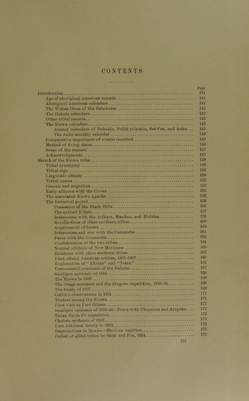 CONTENTS Page Introdnction I'll Age of aboriginal American records 141 Aboriginal American calendars 141 The Walam Olum of tlie Delawares 142 The Dakota calendars 142 Other tribal records 142 The Kiowa calendars 143 Annual calendars of Dohasiiu, Polan'yi-katdn, Set-t’an, and Anko... 143 The Anko monthly calendar 145 Comparative importance of events recorded 145 Method of fixing dates 146 Scope of the memoir 147 Acknowledgments 147 Sketch of the Kiowa tribe 148 Tribal synonymy 148 Tribal sign 150 Linguistic affinity 150 Tribal names 152 Genesis and migration 152 Early alliance with the Crows 155 The associated Kiowa Apache 156 The historical period * 156 Possession of the Black Hills 156 The extinct K’liato 157 Intercourse with the Arikara, Mandan, and Hidatsa 158 Reccdlections of other northern tribes 160 Acquirement of horses 160 Intercourse and war with the Comanche 161 Peace with the Comanche 162 Confederation of the two tribes 164 Neutral attitude of New Mexicans 165 Relations with other southern tribes 165 First official American notices, 1805-1807 165 Explanation of “ Aliatan” and Tetau” - 167 Unsuccessful overtures of the Dakota 167 Smallpox epidemic of 1816 168 The’Kiowa in 1820 168 The Osage massacre and the dragoon expedition, 1833-34 168 Tlie treaty of 1837 169 Catlin’s observations in 1834 I'^l Traders among the Kiowa I'^l First visit to Fort Gibson l'^^ Smallpox epidemic of 1839-40—Peace with Cheyenne and Arapaho 172 Texan Santa F6 expedition l'^2 Cholera epidemic of 1849 ^'^9 Fort Atkinson treaty in 1853 l'^9 Depredations in Mexico—Mexican captives l'^8 Defeat of allied tribes by Sauk and Fox, 1854 l”^!