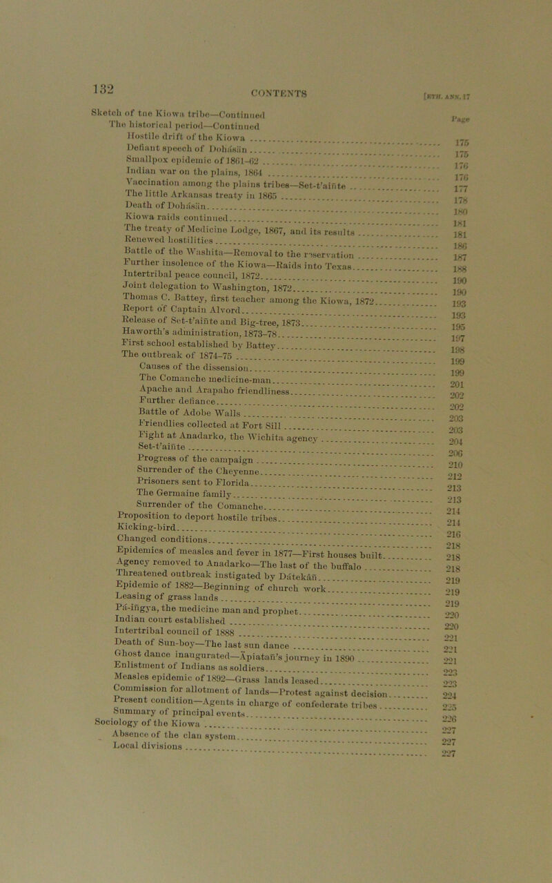 CONTKNTS [bth. Alts. 17 Sketch of tne Kiowa tribe—Continued Tlio hiatorical period—Continued Hostile drift of the Kiowa Defiant speech of DohaHiin , ” Smallpox epidemic of 18fil-(J2 Indian war on the plains, 1864 Vaccination amony the plains tribes—Set-t’aiute The little Arkansas treaty in 1865 Death of Dohasiin Kiowa raids continued The treaty of Medicine Lodge, 1867, and its results ... Renewed hostilities Battle of the Washita—Removal to the roservation Further insolence of the Kiowa—Raids into Texas Intertribal peace council, 1872 Joint delegation to Washington, 1872 Thomas C. Battey, first teacher among the Kiowa, 1872. Report of Captain Alvord Release of Set-t’ainte and Big-tree, 1873 Haworth’s administration, 1873-78 First school established by Battey....... The outbreak of 1874-75 Causes of the dissension The Comanche medicine-man Apache and -Arapaho friendliness Further defiance Battle of Adobe Walls Friendlies collected at Fort Sill Fight at Anadarko, the Wichita agency Set-t’ainte Progress of the campaign Surrender of the Cheyenne Prisoners sent to Florida The Germaine family Surrender of the Comanche Proposition to deport hostile tribes Kicking-bird Changed conditions Epidemics of measles and fever in 1877—First houses built Agency removed to Anadarko—The last of the buffalo Threatened outbreak instigated by Datekdu Epidemic of 1882—Beginning of church work......''.!!^’ Leasing of grass lands Pa-iilgya, the medicine man and prophet Indian court established Intertribal council of 1888 Death of Sun-boy—The last sun dance Ghost dance inaugurated—Apiatau’s .journey in 1890 .. Enlistment of Indians as soldiers ! Measles epidemic of 1892—Grass land's leased Commission for allotment of lands-Protest against de'cision Present condition-Agents in charge of confederate tribes .. Summary of principal events Sociology of tlie Kiowa ^ Absence of the clan system Local divisions I'a^e 175 175 176 176 177 178 180 ixl 181 186 187 188 190 190 193 193 195 197 198 199 199 201 202 202 203 203 204 20G 210 212 213 213 214 214 216 218 218 218 219 219 219 220 220 221 221 221 223 223 224 225 226 227 227 227