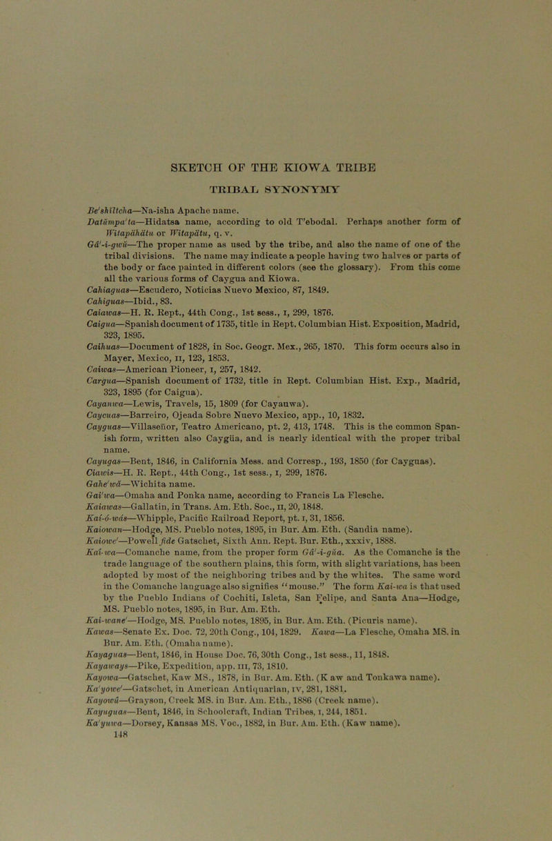 SKETCH OF THE KIOWA TRIBE TRIBATj syno^^ymy Be'shUtcha—Na-isha Apache name. Datumpa'ta—Hidatsa name, according to old T’ebodal. Perhaps another form of Witapdhdtu or WUapdtu, q. v. Gd'-i-gwit—The proper name as used by the tribe, and also the name of one of the tribal divisions. The name may indicate a people having two halves or parts of the body or face painted in different colors (see the glossary). From this come all the various forms of Caygua and Kiowa. Cahiaguas—Escudero, Noticias Nuevo Mexico, 87, 1849. Cahigtias—Ibid., 83. Caiawas—H. R. Kept., 44th Cong., 1st sess., i, 299, 1876. Caigua—Spanish document of 1735, title in Kept. Columbian Hist. Exposition, Madrid, 323, 1895. Caihuas—Docnment of 1828, in Soc. Geogr. Mex., 265, 1870. This form occnrs also in Mayer, Mexico, ii, 123, 1853. Caiwas—American Pioneer, i, 257, 1842. Cargua—Spanish document of 1732, title in Kept. Columbian Hist. Exp., Madrid, 323,1895 (for Caigua). Cayanwa—Lewis, Travels, 15, 1809 (for Cayanwa). Caycuas—Barreiro, Ojeada Sobre Nuevo Mexico, app., 10, 1832. Cayguas—Villasenor, Teatro Americano, pt. 2, 413, 1748. This is the common Span- ish form, written also Caygiia, and is nearly identical with the proper tribal name. Cayugaa—Bent, 1846, in California Mess, and Corresp., 193, 1850 (for Cayguas). Ciawis—H. R. Rept., 44th Cong., 1st sess., i, 299, 1876. Gahe'wd—Wichita name. Gai'wa—Omaha and Ponka name, according to Francis La Flesche. Kaiawaa—Gallatin, in Trans. Am. Eth. Soc., ii, 20,1848. Kax-o-wda—Whipple, Pacific Railroad Report, pt. i, 31,1856. Kaioivan—Hodge, MS. Pueblo notes, 1895, in Bur. Am. Eth. (Sandia name). Kaiotvc'—Powell^de Gatschet, Sixth Ann. Rept. Bur. Eth., xxxiv, 1888. Eai wa—Comanche name, from the proper form Gd'-i-gua. As the Comanche is the trade language of the southern plains, this form, with slight variations, has been adopted by most of the neighboring tribes and by the whites. The same word in the Comanche language also signifies “ mouse.” The form Kax-wa is that used by the Pueblo Indians of Cochiti, Isleta, San Felipe, and Santa Ana—Hodge, MS. Pueblo note.s, 1895, in Bur. Am. Eth. Kai-xvane'—Hodge, MS. Pueblo notes, 1895, in Bur. Am. Eth. (Picuris name). Eaxvaa—Senate Ex. Doc. 72, 20th Cong., 104,1829. Eaxva—La Flesche, Omaha MS. in Bur. Am. Eth. (Omahaname). Eayaguaa—Bent, 1846, in House Doc. 76, 30th Cong., 1st sess., 11,1848. Eayaxvaya—Pike, Expedition, app. iii, 73,1810. Eayoxoa—Gatschet, Kaw MS., 1878, in Bur. Am. Eth. (K aw and Tonkawa name). Ea'yowe'—Gatschet, in American Antiquarian, iv, 281,1881. Eayowd—Grayson, Creek MS. in Bur. Am. Eth., 1886 (Creek name). Enyxigxxaa—Bent, 1846, in Schoolcraft, Indian Tribes, i, 244,1851. Ea'yxixca—Dorsey, Kansas MS. Voc., 1882, in Bur. Am. Eth. (Kaw name).