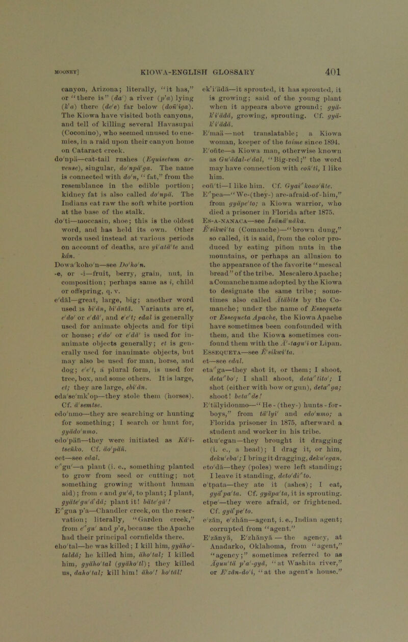 canj-ou, Arizona; literally, “it has,” or “there is” (da') a river (p'a) lyin>f (fc'rt) there (de'e) far below (don'iya). The Kiowa have visited both canyons, and tell of killing several Havasniiai (Coconino), who seemed nnnsed to ene- mies, in a raid upon their canyon home on Cataract creek. do'npii—cat-tail rushes {Equisetum ar- veiise), singular, do'npd'ga. The name is connected with do'n, “ fat,” from the resemblance in the edible portion; kidney fat is also called do'npu. The Indians eat raw the soft white i)ortiou at the base of the stalk. do'ti—moccasin, shoe; this is the oldest word, and has held its own. Other words used instead at various periods on account of deaths, are yi'ala'te and lean. Dt>wa'koho'u—see Do'ho'n. -e, or -i—fruit, berry, grain, nut, in composition; perhaps same as i, child or olfspring, q. v. e'diil—great, large, big; another word used 18 hi'dii, hi'dntd. Variants are et, e'do' or e'dd', and e'e't; edal is generally used for animate objects and for tipi or house; e'do' or e'dd' is used for in- animate objects generally; et is gen- erally used for inanimate objects, but may also be used for man, horse, and dog; e'c't, a plural form, is used for tree, box, and some others. It is large, et; they are large, ehi'dn. eda'se'mk'op—they stole them (horses). Cf. d'aemtse. edo'nmo—they are searching or hunting for something; I search or hunt for, gyddo'nmo. edo'piin—they were initiated as Kd'i- teenko. Cf. do'pdn. eet—see edal. e''gu'—a plant (i. e., something planted to grow from seed or cutting; not something growing without Imniau aid); from e. and gn'd, to plant; I plant, gydte'gu'iCda; plant it! hdtc'giV! E''gua p’a—Chandler creek, on the reser- vation; literally, “Garden creek,” from e''yu' and p’a, because the Apache had their principal cornfields there. eho'tal—ho was killed; I kill him, gydho'- taldd; he killed him, dho'lal; I killed him, gydho'tal (gydho'tl) •, they killed daho'tal; kill him! dho'.’ ho'tdl! ck'i'iida—it sprouted, it has sprouted, it is growing; said of the young plant when it appears above ground; gyd- k’i'ddd, growing, sprouting. Cf. gyd- k'i'ddd. E'mail — not translatable; a Kiowa woman, keeper of the tnime since 1894. E'oute—a Kiowa man, otherwise known as Gu'ddal-e'dal, “Big-rod;” the word may have connection with eon'ti, I like him. eon'ti—I like him. Cf. GyaV'koao'nte. E'’pear—“ Wo-(they-) are-afraid-of-him,” from gydpe'to; a Kiowa warrior, who died a prisoner in Florida after 1875. Es-a-nanaca—see ladnd'ndka. E'aikwi'ta (Comanche)—“brown dung,” so called, it is said, from the color pro- duced by eating piuon nuts in the mountains, or perhaps an allusion to the appearance of the favorite “mescal bread ” of the tribe. Mescalero Apache; aComanchename adopted by the Kiowa to designate the same tribe; some- times also called Atdblts by the Co- manche ; under the name of Eaaequeta or Eaaequeta Apache, the Kiowa Apache have sometimes been confounded with them, and the Kiowa sometimes con- found them with the A'-tagu'i or Lilian. Es.sequeta—see ti'aikwi'ta. et—see edal. eta''ga—they shot it, or them; I shoot, deta'^bo'; I shall shoot, deta'^tito'; I shot (either with bow or gun), deta'\ja; shoot! beta'^de! E'tiilyidonmo—“ He - (they-) hunts - for- boys,” from td'lyi' and edo'nmo; a Florida prisoner in 1875, afterward a student and worker in his tribe, etku'egan—they brought it dragging (i. 0., a head); I drag it, or him, deku'eba'; I briugit dragging, dekn'egan. eto'dii—they (poles) were left standing; I leave it standing, deto'di'Ao. e'tpata—they ate it (ashes); I eat, gyapa'ta. Cf. gydpa'ta, it is sprouting, etpe'—they were afraid, or frightened. Cf. gyiipe'to. e'ziln, e'zhan—agent, i. e., Indian agent; corrujitcd from “agent.” E'zhnya, E'zh.’lnya — the agency, at Auadarko, Oklahoma, from “agent,” “agency;” sometimes referred to as Agun'id p'a'-gyd, “at Washita, river,” or E'zdn-do'i, “ at the agent's house.”