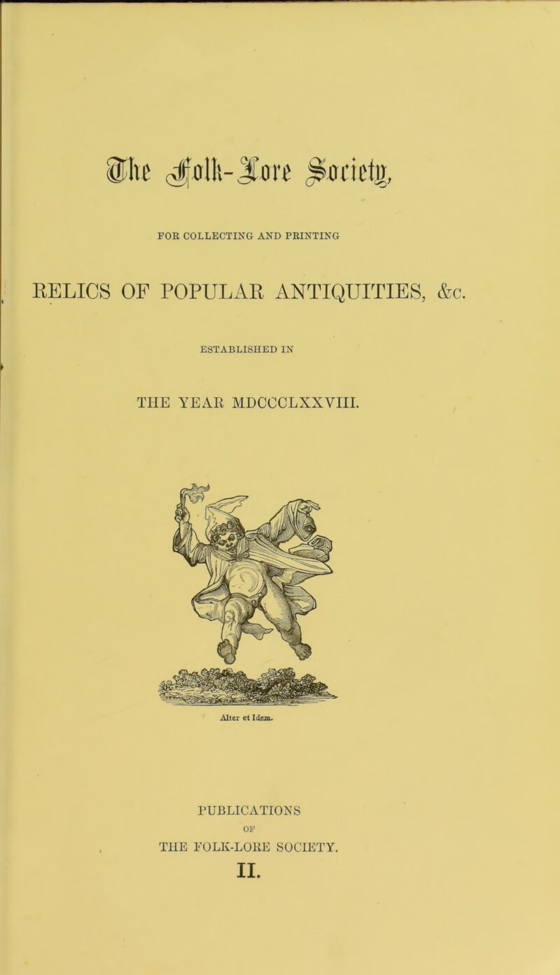 FOR COLLECTING AND PRINTING RELICS OF POPULAR ANTIQUITIES, &c. ESTABLISHED IN THE YEAR MDCCCLXXVIII. Alter et Idem. PUBLICATIONS OP THE FOLK-LORE SOCIETY.