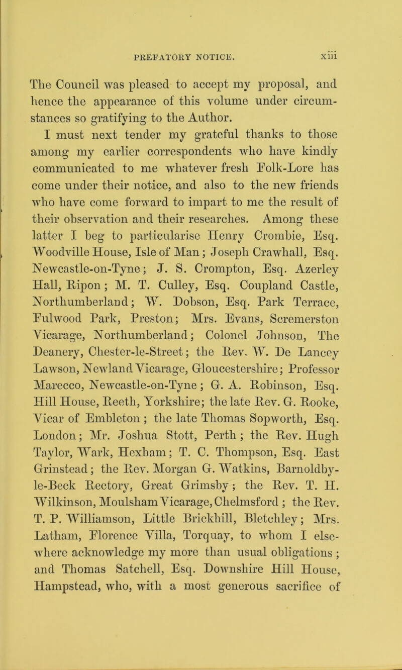 The Council was pleased to accept my proposal, and hence the appearance of this volume under circum- stances so gratifying to the Author. I must next tender my grateful thanks to those among my earlier correspondents who have kindly communicated to me whatever fresh Folk-Lore has come under their notice, and also to the new friends who have come forward to impart to me the result of their observation and their researches. Among these latter I beg to particularise ITenry Crombie, Esq. Woodville House, Isle of Man; Joseph Crawliall, Esq. Newcastle-on-Tyne; J. S. Crompton, Esq. Azerlcy Hall, Ripon ; M. T. Culley, Esq. Coupland Castle, Northumberland; W. Hobson, Esq. Park Terrace, Eulwood Park, Preston; Mrs. Evans, Scremerston Vicarage, Northumberland; Colonel Johnson, The Deanery, Chester-le-Street; the Iiev, W. De Lancey Lawson, Newland Vicarage, Gloucestershire; Professor Marecco, Newcastle-on-Tyne; G. A. Robinson, Esq. Hill House, Reeth, Yorkshire; the late Rev. G. Rooke, Vicar of Embleton ; the late Thomas Sopworth, Esq. London; Mr. Joshua Stott, Perth; the Rev, Hugh Taylor, Mark, Hexham; T. C. Thompson, Esq. East Grinstead; the Rev. Morgan G. Watkins, Barnoldby- le-Beck Rectory, Great Grimsby; the Rev. T. II. Wilkinson, Moulsham Vicarage, Chelmsford ; the Rev. T. P. Williamson, Little Brickhill, Bletcliley; Mrs. Latham, Florence Villa, Torquay, to whom I else- where acknowledge my more than usual obligations ; and Thomas Satchell, Esq. Downsliire Hill House, Hampstead, who, with a most generous sacrifice of