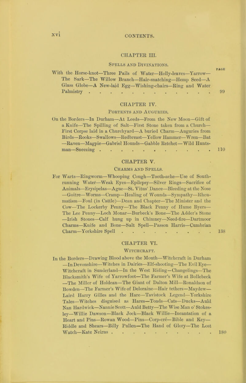 CHAPTER III. Spells and Divinations. PAGE With the Horse-knot—Three Pails of Water—Holly-leaves—Yarrow— The Sark—The Willow Branch—Hair-snatching—Hemp Seed—A Glass Globe—A New-laid Egg—Wishiug-chairs—Ring and Water Palmistry 99 CHAPTER IV. Portents and Auguries. On the Borders—In Durham—At Leeds—From the New Moon—Gift of a Knife—The Spilling of Salt—First Stone taken from a Church— First Corpse laid in a Churchyard—A buried Charm—Auguries from Birds—Rooks—Swallows—Redbreast—Yellow Hammer—Wren—Bat —Raven—Magpie—Gabriel Hounds—Gabble Retchet — Wild Hunts- man—Sneezing 110 CHAPTER V. Charms and Spells. For Warts—Ringworm—Whooping Cough—Tooth-ache—Use of South- running Water—Weak Eyes—Epilepsy—Silver Rings—Sacrifice of Animals—Erysipelas—Ague—St. Vitus’ Dance—Bleeding at the Nose —Goitre—Worms—Cramp—Healing of Wounds—Sympathy—Rheu- matism—Foul (in Cattle)—Dean and Chapter—The Minister and the Cow—The Lockerby Penny—The Black Penny of Hume Byers— The Lee Penny—Loch Monar—Burbeck’s Bone—The Adder's Stone —Irish Stones—Calf hung up in Chimney—Need-fire—Dartmoor Charms—Knife and Bone—Salt Spell—Passon Harris—Cumbrian Charm—Yorkshire Spell 138 CHAPTER VI. Witchcraft. In the Borders—Drawing Blood above the Mouth—Witchcraft in Durham —In Devonshire—Witches in Dairies—Elf-shooting—The Evil Eye— Witchcraft in Sunderland—In the West Riding—Changelings—The Blacksmith’s Wife of Yarrowfoot—The Farmer’s Wife at Bollcbeck —The Miller of Iloldcan—The Giant of Dalton Mill—Ronaldson of Bowden—The Farmer’s Wife of Deloraine—Hair tethers—May dew— Laird Harry Gilles and the Hare—Tavistock Legend—Yorkshire Tales—Witches disguised as Hares—Toads—Cats—Ducks—Auld Nan Hardwick—Nannie Scott—Auld Betty—The Wise Man o’ Stokes- ley—Willie Dawson—Black Jock—Black Willie—Incantation of a Heart and Pins—Rowan Wood—Pins—Corp-cre—Bible and Key— Riddle and Shears—Billy Pullen—The Hand of Glory—The Lost Watch—Kate Neirns 180