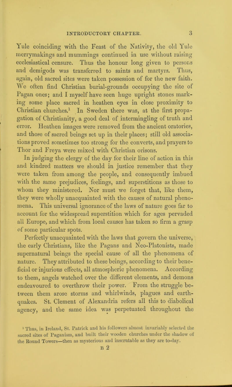 Yule coinciding with the Feast of the Nativity, the old Yule merrymakings and mummings continued in use without raising ecclesiastical censure. Thus the honour long given to persons and demigods was transferred to saints and martyrs. Thus, again, old sacred sites were taken possession of for the new faith. We often find Christian burial-grounds occupying the site of Pagan ones; and I myself have seen huge upright stones mark- ing some place sacred in heathen eyes in close proximity to Christian churches.1 In Sweden there was, at the first propa- gation of Christianity, a good deal of intermingling of truth and error. Heathen images were removed from the ancient oratories, and those of sacred beings set up in their places; still old associa- tions proved sometimes too strong for the converts, and prayers to Thor and Freya were mixed with Christian orisons. In judging the clergy of the day for their line of action in this and kindred matters we should in justice remember that they were taken from among the people, and consequently imbued with the same prejudices, feelings, and superstitions as those to whom they ministered. Nor must we forget that, like them, they were wholly unacquainted with the causes of natural pheno- mena. This universal ignorance of the laws of nature goes far to account for the widespread superstition which for ages pervaded all Europe, and which from local causes has taken so firm a grasp of some particular spots. Perfectly unacquainted with the laws that govern the universe, the early Christians, like the Pagans and Neo-Platonists, made supernatural beings the special cause of all the phenomena of nature. They attributed to these beings, according to their bene- ficial or injurious effects, all atmospheric phenomena. According to them, angels watched over the different elements, and demons endeavoured to overthrow their power. From the struggle be- tween them arose storms and whirlwinds, plagues and earth- quakes. St. Clement of Alexandria refers all this to diabolical agency, and the same idea was perpetuated throughout the 1 Thus, in Ireland, St. Patrick and his followers almost invariably selected the sacred sites of Paganism, and built their wooden churches under the shadow of the Round Towers—then as mysterious and inscrutable as they are to-day. B 2
