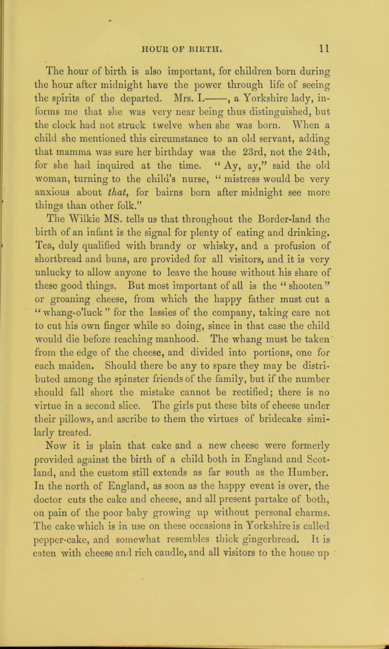 The hour of birth is also important, for children born during the hour after midnight have the power through life of seeing the spirits of the departed. Mrs. L , a Yorkshire lady, in- forms me that she was very near being thus distinguished, but the clock had not struck twelve when she was born. When a child she mentioned this circumstance to an old servant, adding that mamma was sure her birthday was the 23rd, not the 24th, for she had inquired at the time. “ Ay, ay,” said the old woman, turning to the child’s nurse, “ mistress would be very anxious about that, for bairns born after midnight see more things than other folk.” The Wilkie MS. tells us that throughout the Border-land the birth of an infant is the signal for plenty of eating and drinking. Tea, duly qualified with brandy or whisky, and a profusion of shortbread and buns, are provided for all visitors, and it is very unlucky to allow anyone to leave the house without his share of these good things. But most important of all is the “ shooten” or groaning cheese, from which the happy father must cut a u whang-o’luck ” for the lassies of the company, taking care not to cut his own finger while so doing, since in that case the child would die before reaching manhood. The whang must be taken from the edge of the cheese, and divided into portions, one for each maiden. Should there be any to spare they may be distri- buted among the spinster friends of the family, but if the number should fall short the mistake cannot be rectified; there is no virtue in a second slice. The girls put these bits of cheese under their pillows, and ascribe to them the virtues of bridecake simi- larly treated. Now it is plain that cake and a new cheese were formerly provided against the birth of a child both in England and Scot- land, and the custom still extends as far south as the Humber. In the north of England, as soon as the happy event is over, the doctor cuts the cake and cheese, and all present partake of both, on pain of the poor baby growing up without personal charms. The cake which is in use on these occasions in Yorkshire is called pepper-cake, and somewhat resembles thick gingerbread. It is eaten with cheese and rich caudle, and all visitors to the house up